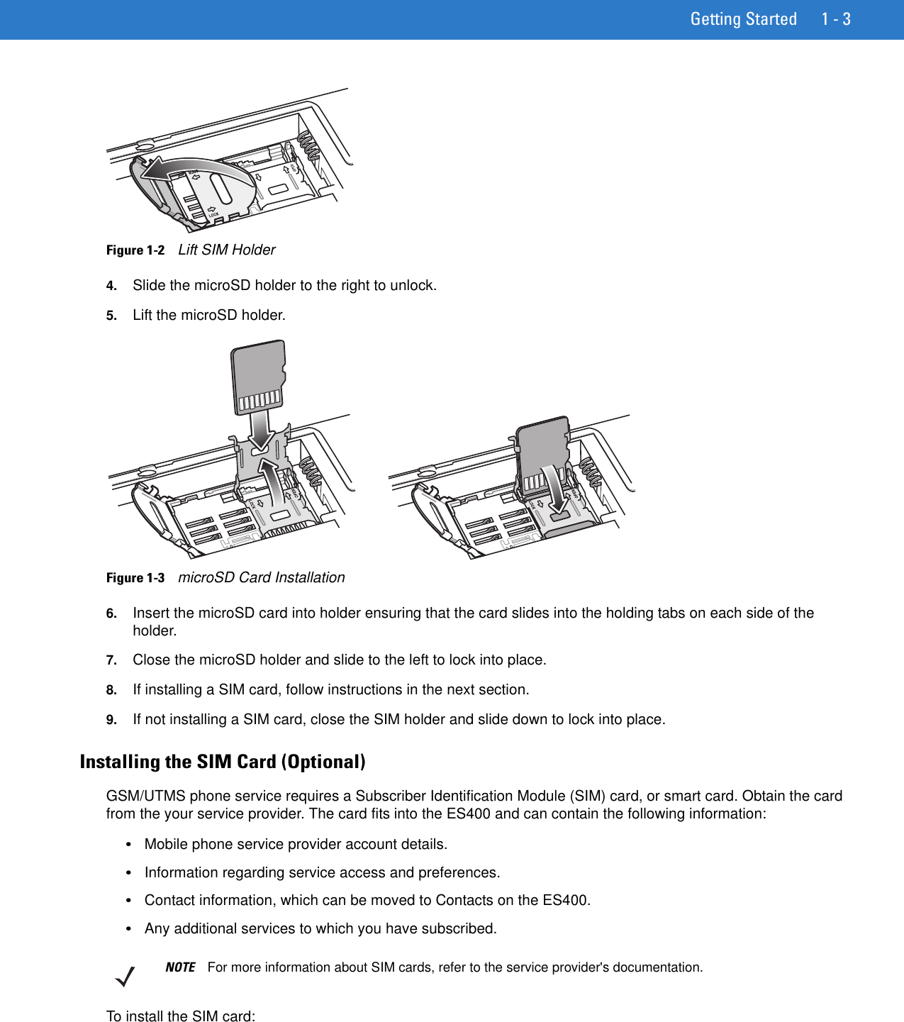 Getting Started 1 - 3Figure 1-2    Lift SIM Holder4. Slide the microSD holder to the right to unlock.5. Lift the microSD holder.Figure 1-3    microSD Card Installation6. Insert the microSD card into holder ensuring that the card slides into the holding tabs on each side of the holder.7. Close the microSD holder and slide to the left to lock into place.8. If installing a SIM card, follow instructions in the next section.9. If not installing a SIM card, close the SIM holder and slide down to lock into place.Installing the SIM Card (Optional)GSM/UTMS phone service requires a Subscriber Identification Module (SIM) card, or smart card. Obtain the card from the your service provider. The card fits into the ES400 and can contain the following information:•Mobile phone service provider account details.•Information regarding service access and preferences.•Contact information, which can be moved to Contacts on the ES400.•Any additional services to which you have subscribed.To install the SIM card:NOTE For more information about SIM cards, refer to the service provider&apos;s documentation.