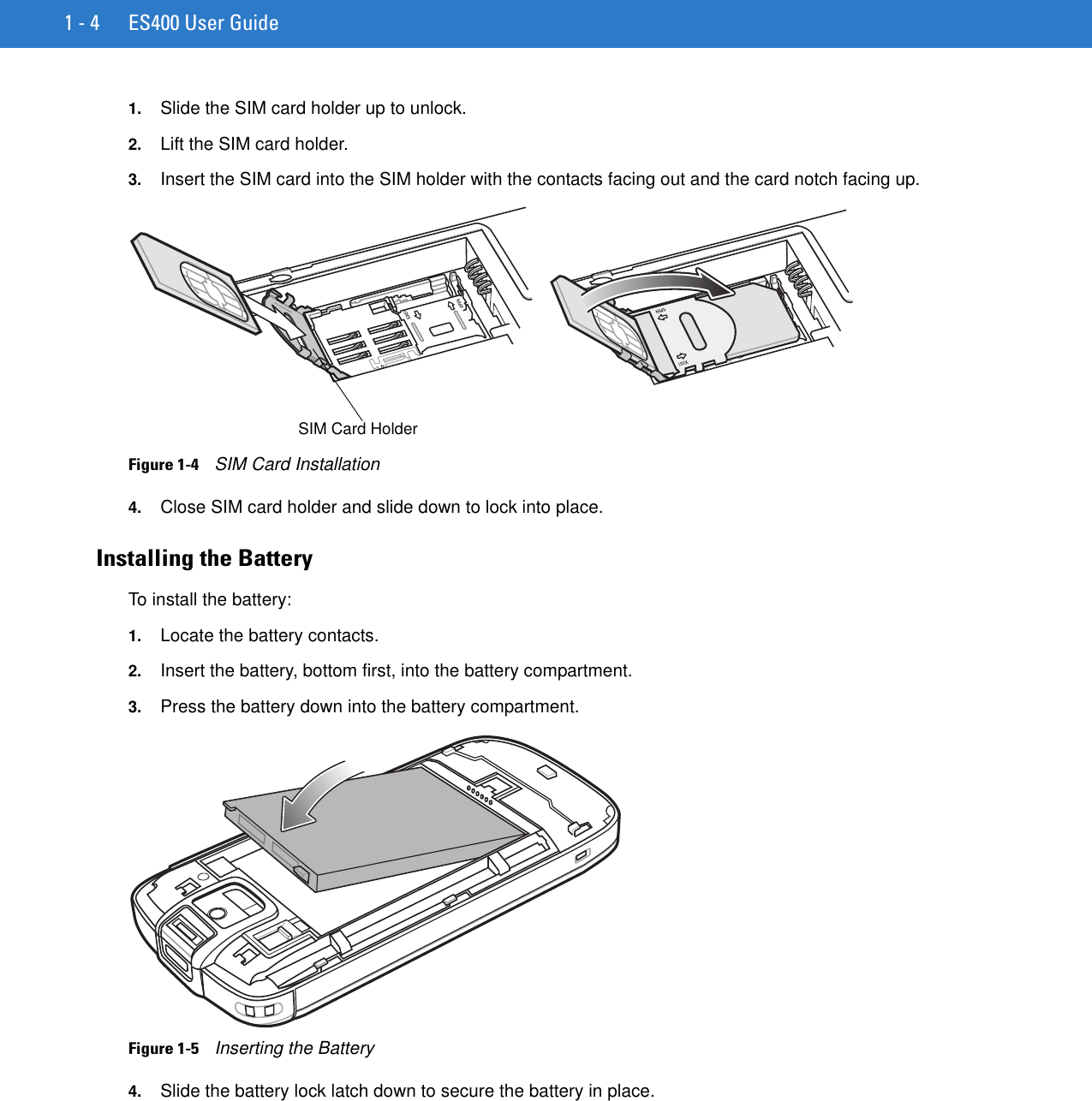 1 - 4 ES400 User Guide1. Slide the SIM card holder up to unlock.2. Lift the SIM card holder.3. Insert the SIM card into the SIM holder with the contacts facing out and the card notch facing up.Figure 1-4    SIM Card Installation4. Close SIM card holder and slide down to lock into place.Installing the BatteryTo install the battery:1. Locate the battery contacts.2. Insert the battery, bottom first, into the battery compartment.3. Press the battery down into the battery compartment.Figure 1-5    Inserting the Battery4. Slide the battery lock latch down to secure the battery in place.SIM Card Holder