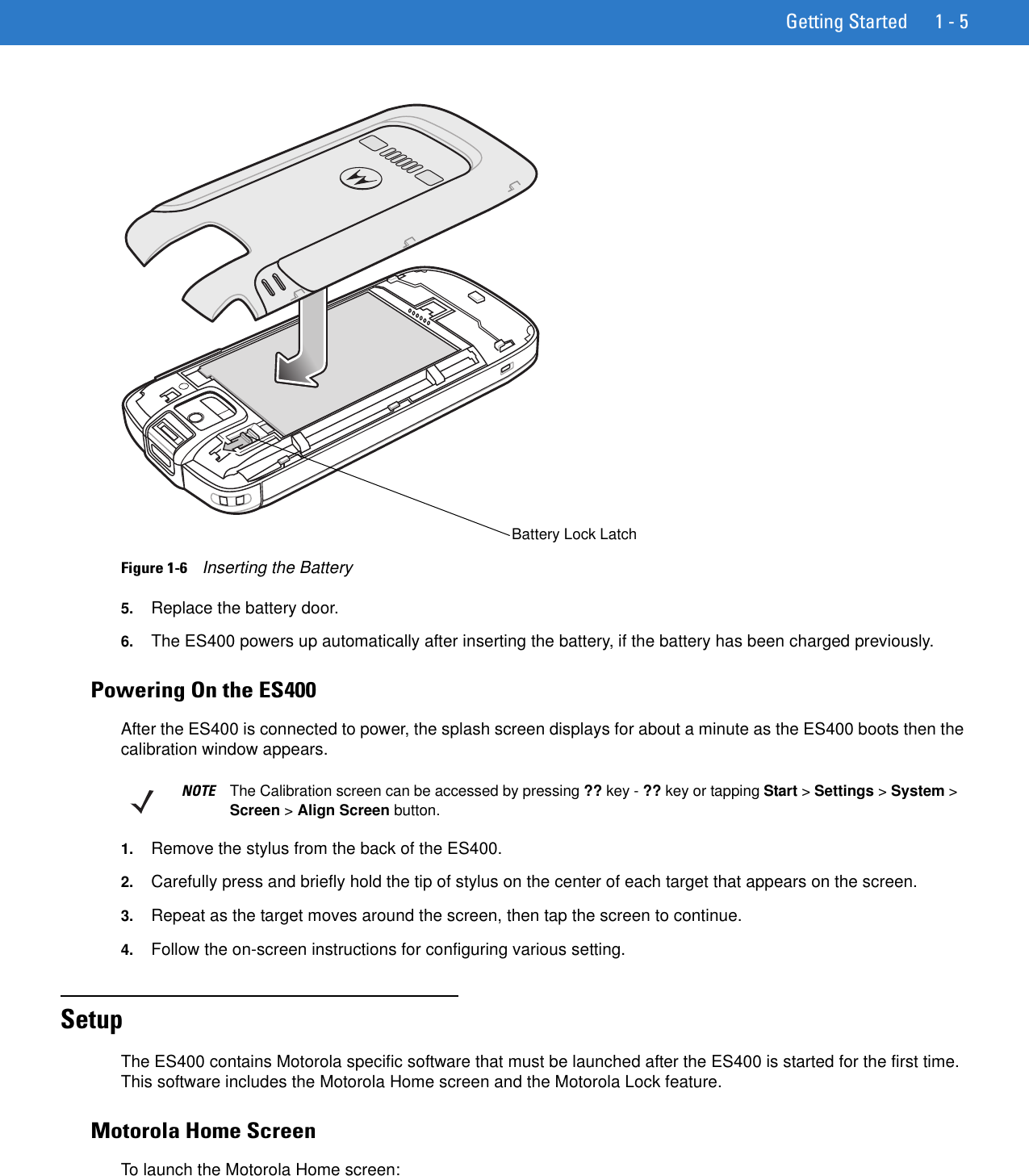 Getting Started 1 - 5Figure 1-6    Inserting the Battery5. Replace the battery door.6. The ES400 powers up automatically after inserting the battery, if the battery has been charged previously.Powering On the ES400After the ES400 is connected to power, the splash screen displays for about a minute as the ES400 boots then the calibration window appears.1. Remove the stylus from the back of the ES400.2. Carefully press and briefly hold the tip of stylus on the center of each target that appears on the screen.3. Repeat as the target moves around the screen, then tap the screen to continue.4. Follow the on-screen instructions for configuring various setting.SetupThe ES400 contains Motorola specific software that must be launched after the ES400 is started for the first time. This software includes the Motorola Home screen and the Motorola Lock feature.Motorola Home ScreenTo launch the Motorola Home screen:Battery Lock LatchNOTE The Calibration screen can be accessed by pressing ?? key - ?? key or tapping Start &gt; Settings &gt; System &gt; Screen &gt; Align Screen button.