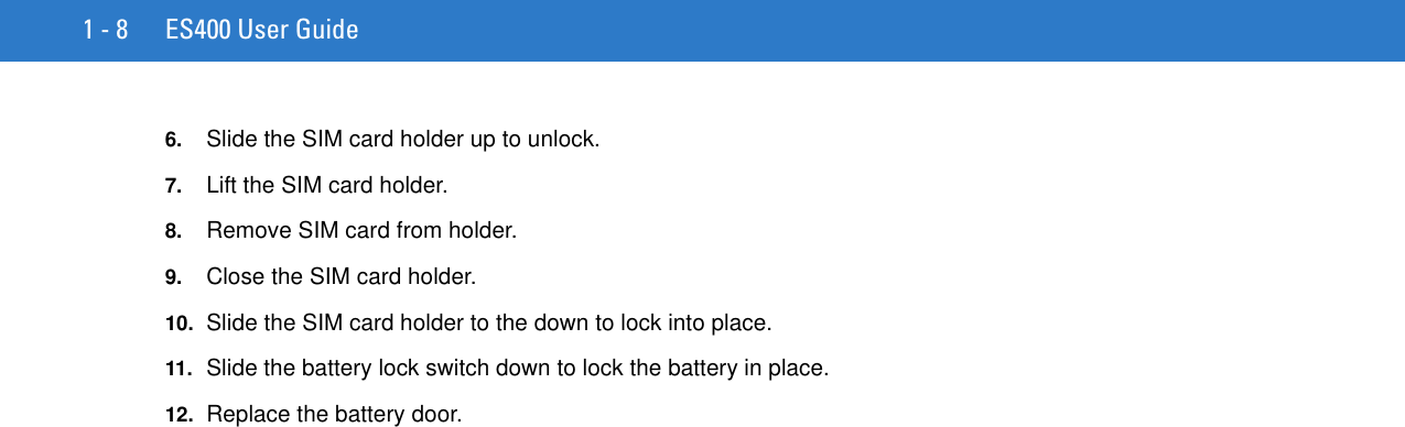 1 - 8 ES400 User Guide6. Slide the SIM card holder up to unlock.7. Lift the SIM card holder.8. Remove SIM card from holder.9. Close the SIM card holder.10. Slide the SIM card holder to the down to lock into place.11. Slide the battery lock switch down to lock the battery in place.12. Replace the battery door.