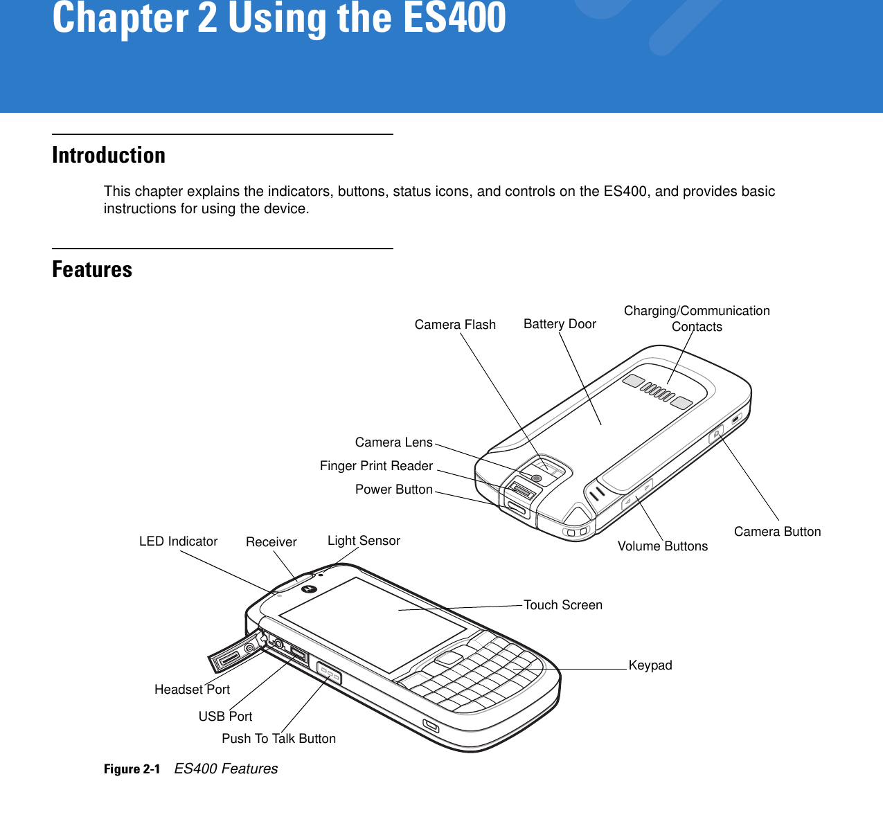 Chapter 2 Using the ES400IntroductionThis chapter explains the indicators, buttons, status icons, and controls on the ES400, and provides basic instructions for using the device.FeaturesFigure 2-1    ES400 FeaturesPower ButtonReceiverTouch ScreenVolume ButtonsKeypadPush To Talk ButtonHeadset PortUSB PortCamera ButtonLED IndicatorCamera FlashCamera LensCharging/Communication ContactsLight SensorFinger Print ReaderBattery Door