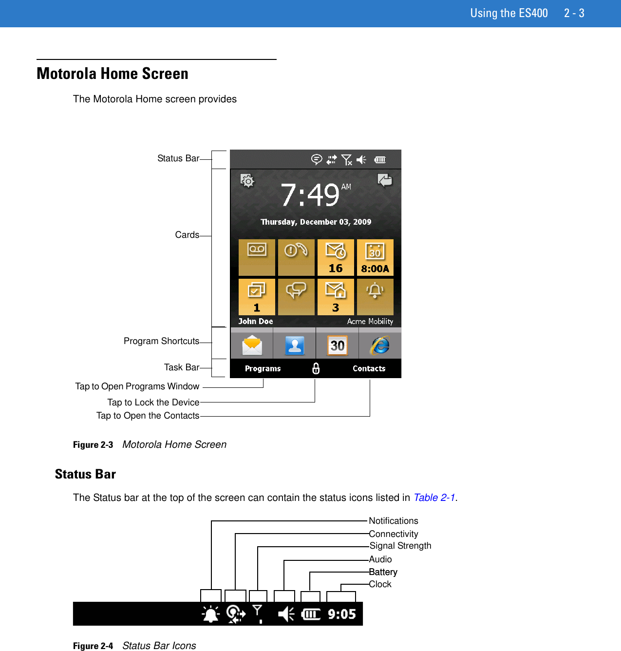 Using the ES400 2 - 3Motorola Home ScreenThe Motorola Home screen provides Figure 2-3    Motorola Home ScreenStatus BarThe Status bar at the top of the screen can contain the status icons listed in Table 2-1.Figure 2-4    Status Bar IconsTap to Open Programs WindowTap to Lock the DeviceTap to Open the ContactsStatus BarCardsProgram ShortcutsTask BarBatteryAudioConnectivityNotificationsSignal StrengthBatteryClock