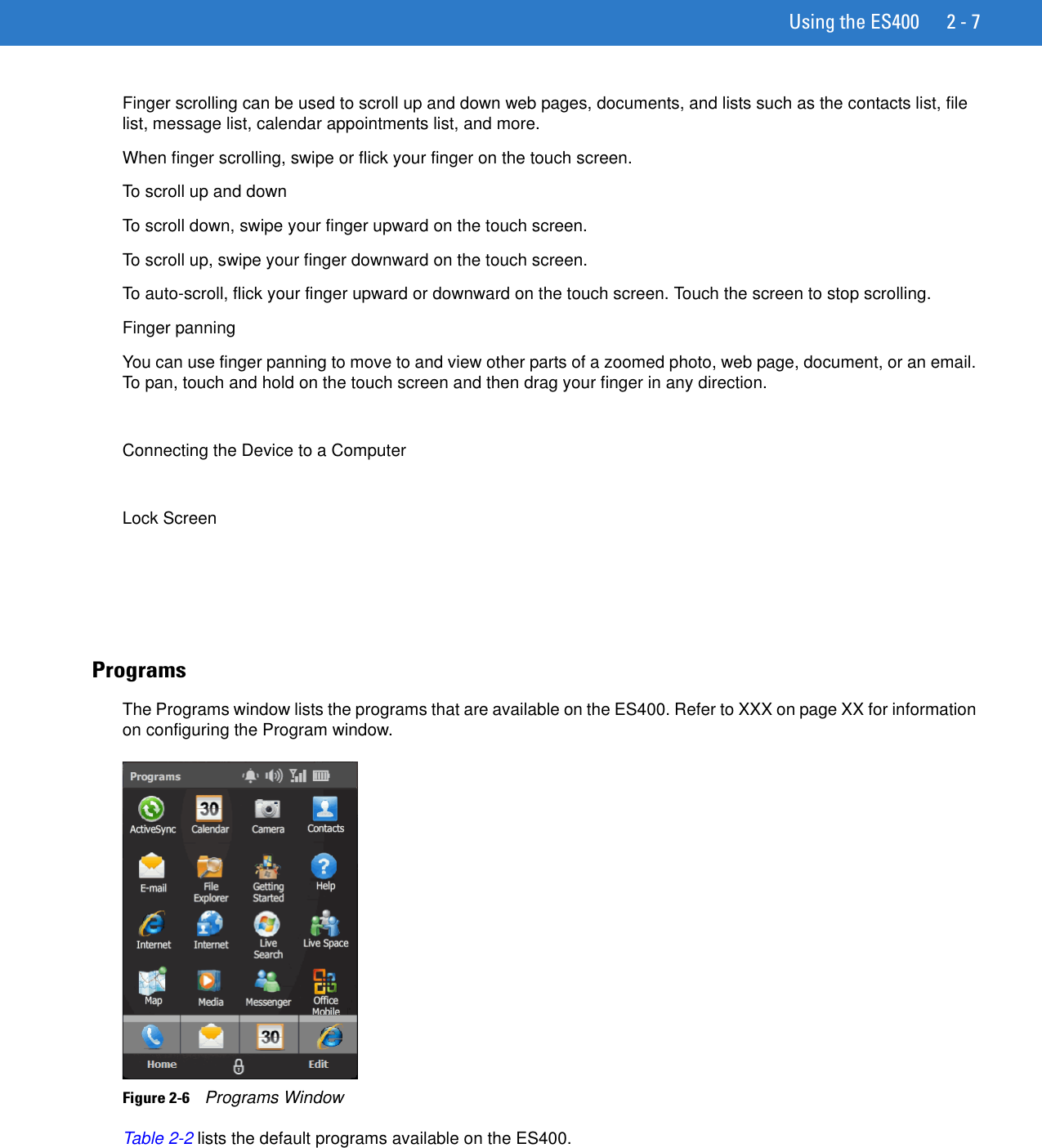 Using the ES400 2 - 7Finger scrolling can be used to scroll up and down web pages, documents, and lists such as the contacts list, file list, message list, calendar appointments list, and more.When finger scrolling, swipe or flick your finger on the touch screen.To scroll up and downTo scroll down, swipe your finger upward on the touch screen.To scroll up, swipe your finger downward on the touch screen.To auto-scroll, flick your finger upward or downward on the touch screen. Touch the screen to stop scrolling.Finger panningYou can use finger panning to move to and view other parts of a zoomed photo, web page, document, or an email. To pan, touch and hold on the touch screen and then drag your finger in any direction.Connecting the Device to a ComputerLock ScreenProgramsThe Programs window lists the programs that are available on the ES400. Refer to XXX on page XX for information on configuring the Program window.Figure 2-6    Programs WindowTable 2-2 lists the default programs available on the ES400.