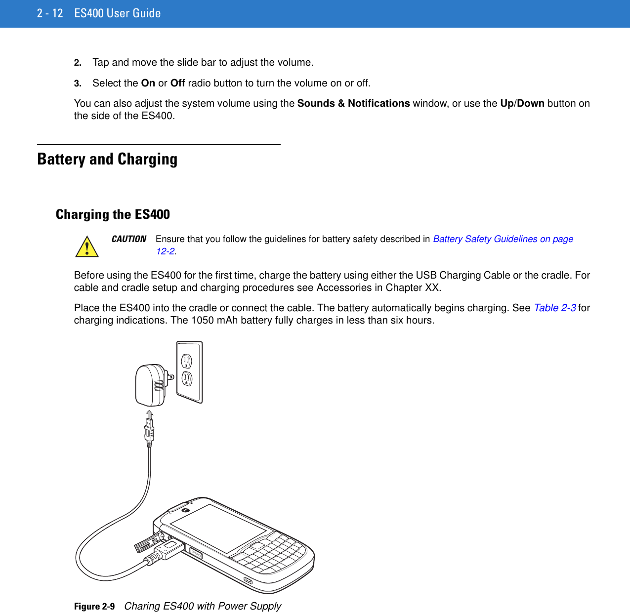 2 - 12 ES400 User Guide2. Tap and move the slide bar to adjust the volume.3. Select the On or Off radio button to turn the volume on or off.You can also adjust the system volume using the Sounds &amp; Notifications window, or use the Up/Down button on the side of the ES400.Battery and ChargingCharging the ES400Before using the ES400 for the first time, charge the battery using either the USB Charging Cable or the cradle. For cable and cradle setup and charging procedures see Accessories in Chapter XX.Place the ES400 into the cradle or connect the cable. The battery automatically begins charging. See Table 2-3 for charging indications. The 1050 mAh battery fully charges in less than six hours.Figure 2-9    Charing ES400 with Power SupplyCAUTION Ensure that you follow the guidelines for battery safety described in Battery Safety Guidelines on page 12-2.