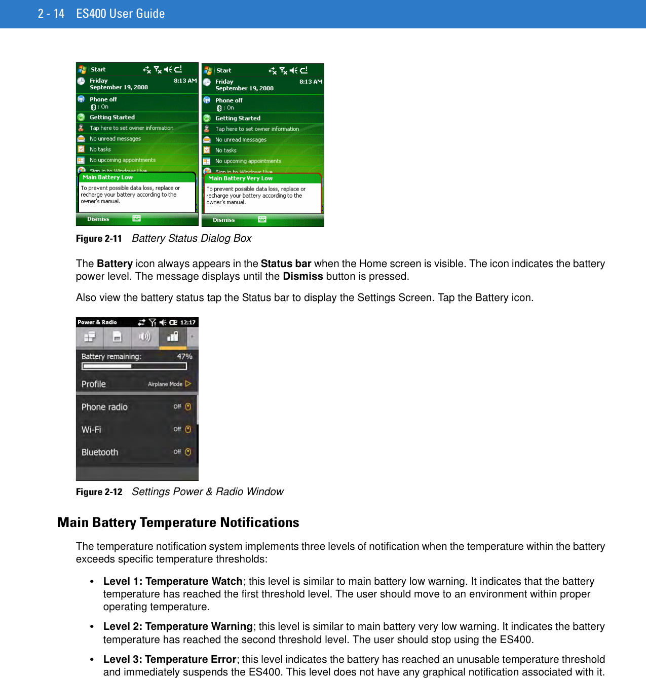 2 - 14 ES400 User GuideFigure 2-11    Battery Status Dialog BoxThe Battery icon always appears in the Status bar when the Home screen is visible. The icon indicates the battery power level. The message displays until the Dismiss button is pressed.Also view the battery status tap the Status bar to display the Settings Screen. Tap the Battery icon.Figure 2-12    Settings Power &amp; Radio WindowMain Battery Temperature NotificationsThe temperature notification system implements three levels of notification when the temperature within the battery exceeds specific temperature thresholds:•Level 1: Temperature Watch; this level is similar to main battery low warning. It indicates that the battery temperature has reached the first threshold level. The user should move to an environment within proper operating temperature.•Level 2: Temperature Warning; this level is similar to main battery very low warning. It indicates the battery temperature has reached the second threshold level. The user should stop using the ES400.•Level 3: Temperature Error; this level indicates the battery has reached an unusable temperature threshold and immediately suspends the ES400. This level does not have any graphical notification associated with it.