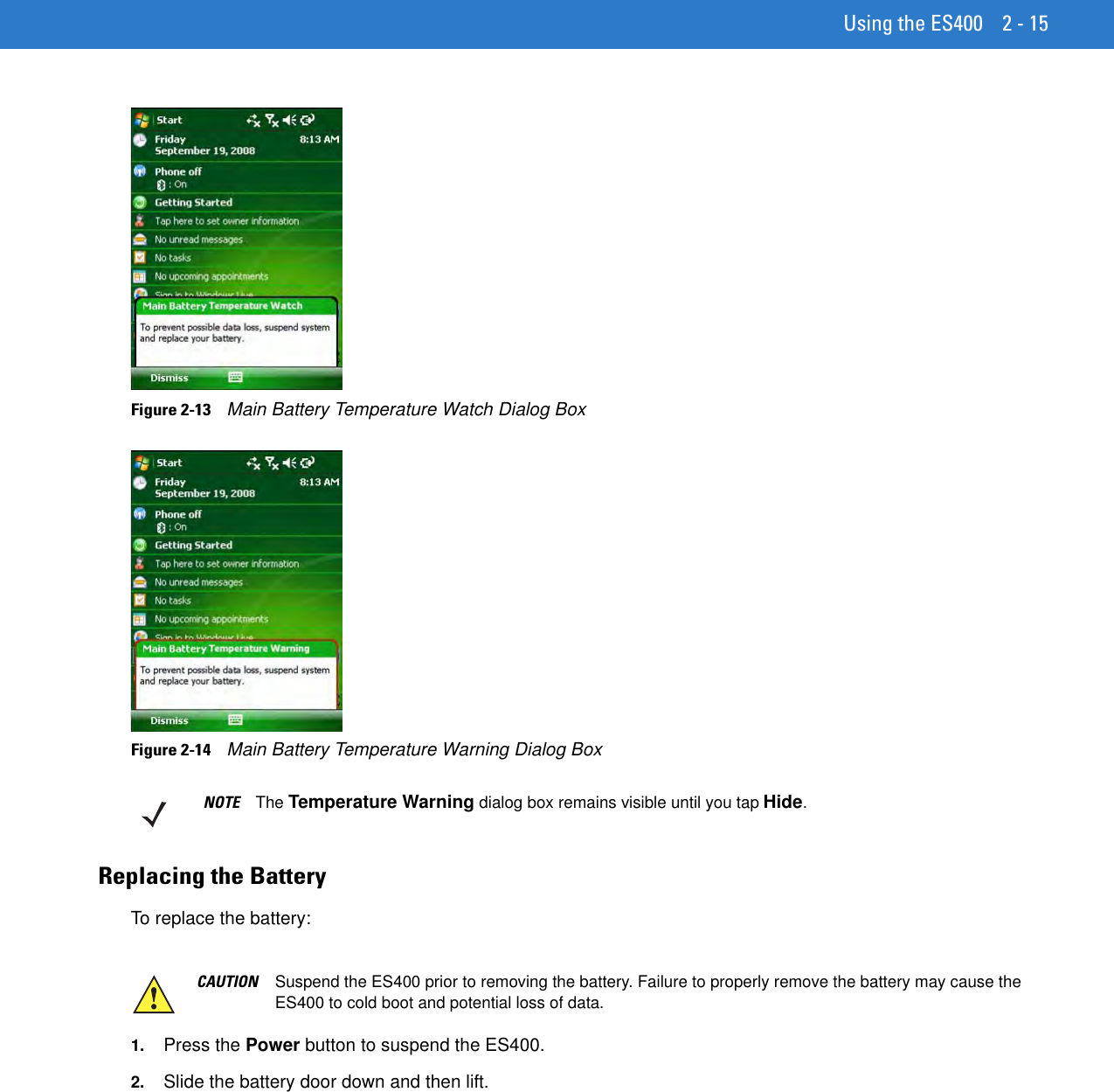 Using the ES400 2 - 15Figure 2-13    Main Battery Temperature Watch Dialog BoxFigure 2-14    Main Battery Temperature Warning Dialog BoxReplacing the BatteryTo replace the battery:1. Press the Power button to suspend the ES400.2. Slide the battery door down and then lift.NOTE The Temperature Warning dialog box remains visible until you tap Hide.CAUTION Suspend the ES400 prior to removing the battery. Failure to properly remove the battery may cause the ES400 to cold boot and potential loss of data.