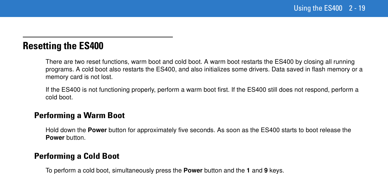 Using the ES400 2 - 19Resetting the ES400There are two reset functions, warm boot and cold boot. A warm boot restarts the ES400 by closing all running programs. A cold boot also restarts the ES400, and also initializes some drivers. Data saved in flash memory or a memory card is not lost.If the ES400 is not functioning properly, perform a warm boot first. If the ES400 still does not respond, perform a cold boot.Performing a Warm BootHold down the Power button for approximately five seconds. As soon as the ES400 starts to boot release the Power button.Performing a Cold BootTo perform a cold boot, simultaneously press the Power button and the 1 and 9 keys.