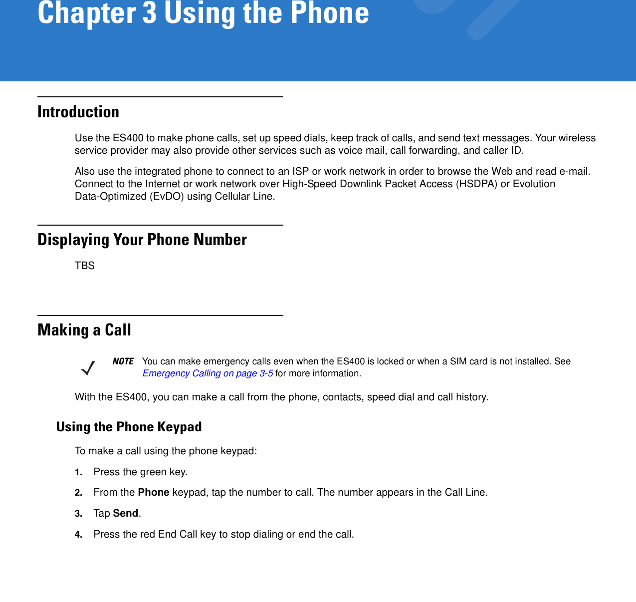 Chapter 3 Using the PhoneIntroductionUse the ES400 to make phone calls, set up speed dials, keep track of calls, and send text messages. Your wireless service provider may also provide other services such as voice mail, call forwarding, and caller ID.Also use the integrated phone to connect to an ISP or work network in order to browse the Web and read e-mail. Connect to the Internet or work network over High-Speed Downlink Packet Access (HSDPA) or Evolution Data-Optimized (EvDO) using Cellular Line. Displaying Your Phone NumberTBSMaking a CallWith the ES400, you can make a call from the phone, contacts, speed dial and call history.Using the Phone KeypadTo make a call using the phone keypad:1. Press the green key.2. From the Phone keypad, tap the number to call. The number appears in the Call Line.3. Tap Send.4. Press the red End Call key to stop dialing or end the call.NOTE You can make emergency calls even when the ES400 is locked or when a SIM card is not installed. See Emergency Calling on page 3-5 for more information.