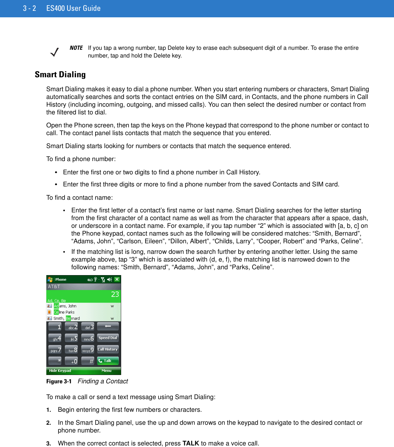 3 - 2 ES400 User GuideSmart DialingSmart Dialing makes it easy to dial a phone number. When you start entering numbers or characters, Smart Dialing automatically searches and sorts the contact entries on the SIM card, in Contacts, and the phone numbers in Call History (including incoming, outgoing, and missed calls). You can then select the desired number or contact from the filtered list to dial.Open the Phone screen, then tap the keys on the Phone keypad that correspond to the phone number or contact to call. The contact panel lists contacts that match the sequence that you entered.Smart Dialing starts looking for numbers or contacts that match the sequence entered.To find a phone number:•Enter the first one or two digits to find a phone number in Call History.•Enter the first three digits or more to find a phone number from the saved Contacts and SIM card.To find a contact name:•Enter the first letter of a contact’s first name or last name. Smart Dialing searches for the letter starting from the first character of a contact name as well as from the character that appears after a space, dash, or underscore in a contact name. For example, if you tap number “2” which is associated with [a, b, c] on the Phone keypad, contact names such as the following will be considered matches: “Smith, Bernard”, “Adams, John”, “Carlson, Eileen”, “Dillon, Albert”, “Childs, Larry”, “Cooper, Robert” and “Parks, Celine”.•If the matching list is long, narrow down the search further by entering another letter. Using the same example above, tap “3” which is associated with (d, e, f), the matching list is narrowed down to the following names: “Smith, Bernard”, “Adams, John”, and “Parks, Celine”.Figure 3-1    Finding a ContactTo make a call or send a text message using Smart Dialing:1. Begin entering the first few numbers or characters.2. In the Smart Dialing panel, use the up and down arrows on the keypad to navigate to the desired contact or phone number.3. When the correct contact is selected, press TALK to make a voice call.NOTE If you tap a wrong number, tap Delete key to erase each subsequent digit of a number. To erase the entire number, tap and hold the Delete key.