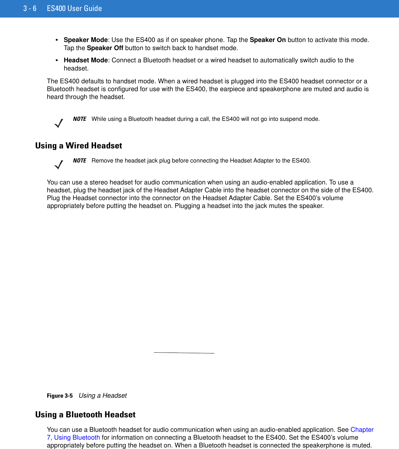 3 - 6 ES400 User Guide•Speaker Mode: Use the ES400 as if on speaker phone. Tap the Speaker On button to activate this mode. Tap the Speaker Off button to switch back to handset mode.•Headset Mode: Connect a Bluetooth headset or a wired headset to automatically switch audio to the headset.The ES400 defaults to handset mode. When a wired headset is plugged into the ES400 headset connector or a Bluetooth headset is configured for use with the ES400, the earpiece and speakerphone are muted and audio is heard through the headset.Using a Wired HeadsetYou can use a stereo headset for audio communication when using an audio-enabled application. To use a headset, plug the headset jack of the Headset Adapter Cable into the headset connector on the side of the ES400. Plug the Headset connector into the connector on the Headset Adapter Cable. Set the ES400’s volume appropriately before putting the headset on. Plugging a headset into the jack mutes the speaker.Figure 3-5    Using a HeadsetUsing a Bluetooth HeadsetYou can use a Bluetooth headset for audio communication when using an audio-enabled application. See Chapter 7, Using Bluetooth for information on connecting a Bluetooth headset to the ES400. Set the ES400’s volume appropriately before putting the headset on. When a Bluetooth headset is connected the speakerphone is muted.NOTE While using a Bluetooth headset during a call, the ES400 will not go into suspend mode.NOTE Remove the headset jack plug before connecting the Headset Adapter to the ES400.