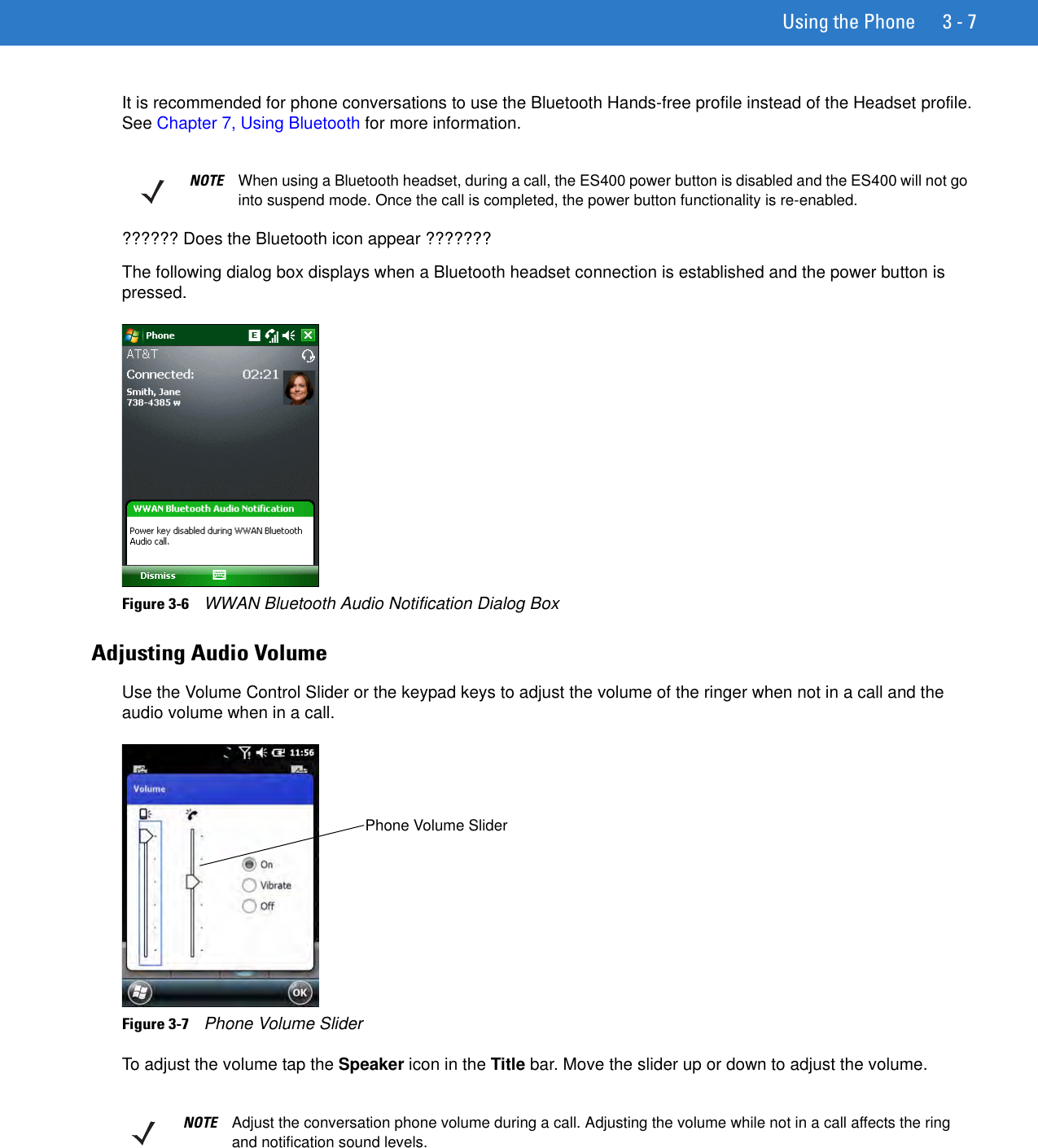 Using the Phone 3 - 7It is recommended for phone conversations to use the Bluetooth Hands-free profile instead of the Headset profile. See Chapter 7, Using Bluetooth for more information.?????? Does the Bluetooth icon appear ???????The following dialog box displays when a Bluetooth headset connection is established and the power button is pressed.Figure 3-6    WWAN Bluetooth Audio Notification Dialog BoxAdjusting Audio VolumeUse the Volume Control Slider or the keypad keys to adjust the volume of the ringer when not in a call and the audio volume when in a call.Figure 3-7    Phone Volume SliderTo adjust the volume tap the Speaker icon in the Title bar. Move the slider up or down to adjust the volume.NOTE When using a Bluetooth headset, during a call, the ES400 power button is disabled and the ES400 will not go into suspend mode. Once the call is completed, the power button functionality is re-enabled.Phone Volume SliderNOTE Adjust the conversation phone volume during a call. Adjusting the volume while not in a call affects the ring and notification sound levels.