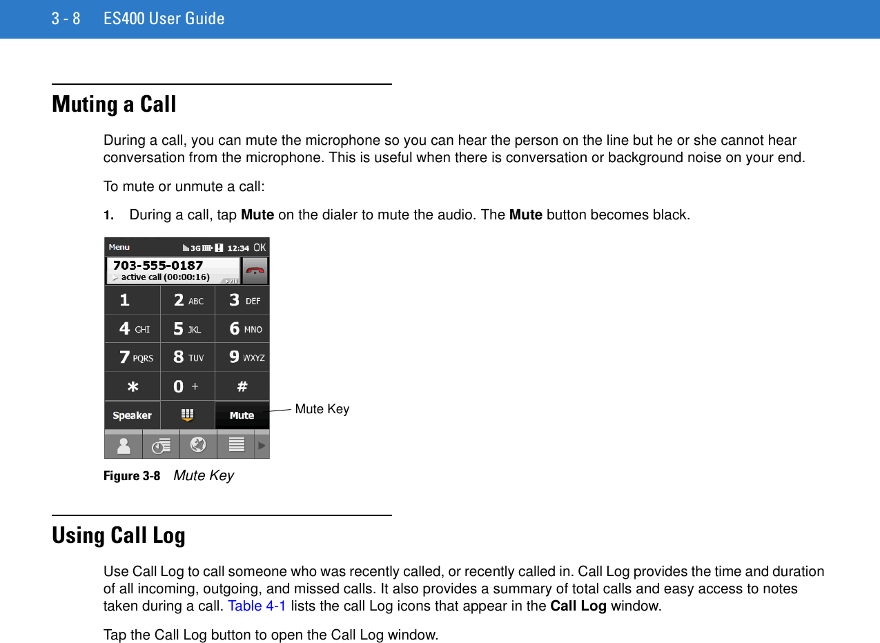 3 - 8 ES400 User GuideMuting a CallDuring a call, you can mute the microphone so you can hear the person on the line but he or she cannot hear conversation from the microphone. This is useful when there is conversation or background noise on your end.To mute or unmute a call:1. During a call, tap Mute on the dialer to mute the audio. The Mute button becomes black.Figure 3-8    Mute KeyUsing Call LogUse Call Log to call someone who was recently called, or recently called in. Call Log provides the time and duration of all incoming, outgoing, and missed calls. It also provides a summary of total calls and easy access to notes taken during a call. Table 4-1 lists the call Log icons that appear in the Call Log window.Tap the Call Log button to open the Call Log window.Mute Key