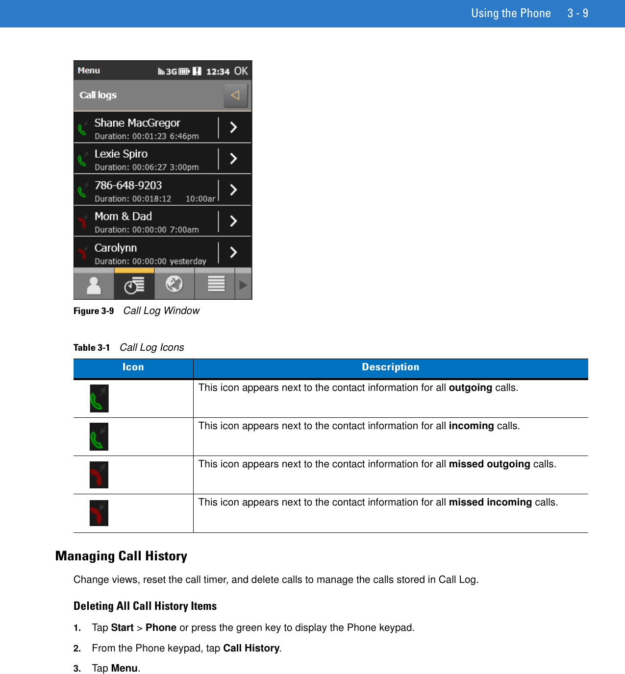 Using the Phone 3 - 9Figure 3-9    Call Log WindowManaging Call HistoryChange views, reset the call timer, and delete calls to manage the calls stored in Call Log.Deleting All Call History Items1. Tap Start &gt; Phone or press the green key to display the Phone keypad.2. From the Phone keypad, tap Call History.3. Tap Menu.Table 3-1    Call Log IconsIcon DescriptionThis icon appears next to the contact information for all outgoing calls. This icon appears next to the contact information for all incoming calls.This icon appears next to the contact information for all missed outgoing calls.This icon appears next to the contact information for all missed incoming calls.