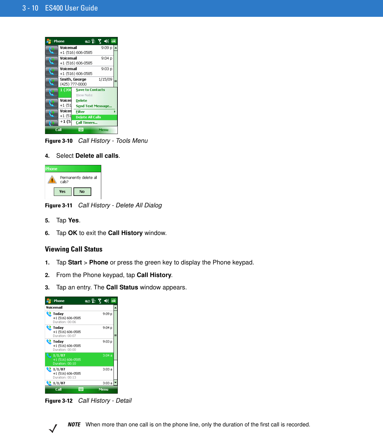 3 - 10 ES400 User GuideFigure 3-10    Call History - Tools Menu4. Select Delete all calls.Figure 3-11    Call History - Delete All Dialog5. Tap Yes.6. Tap OK to exit the Call History window.Viewing Call Status1. Tap Start &gt; Phone or press the green key to display the Phone keypad.2. From the Phone keypad, tap Call History.3. Tap an entry. The Call Status window appears.Figure 3-12    Call History - DetailNOTE When more than one call is on the phone line, only the duration of the first call is recorded.