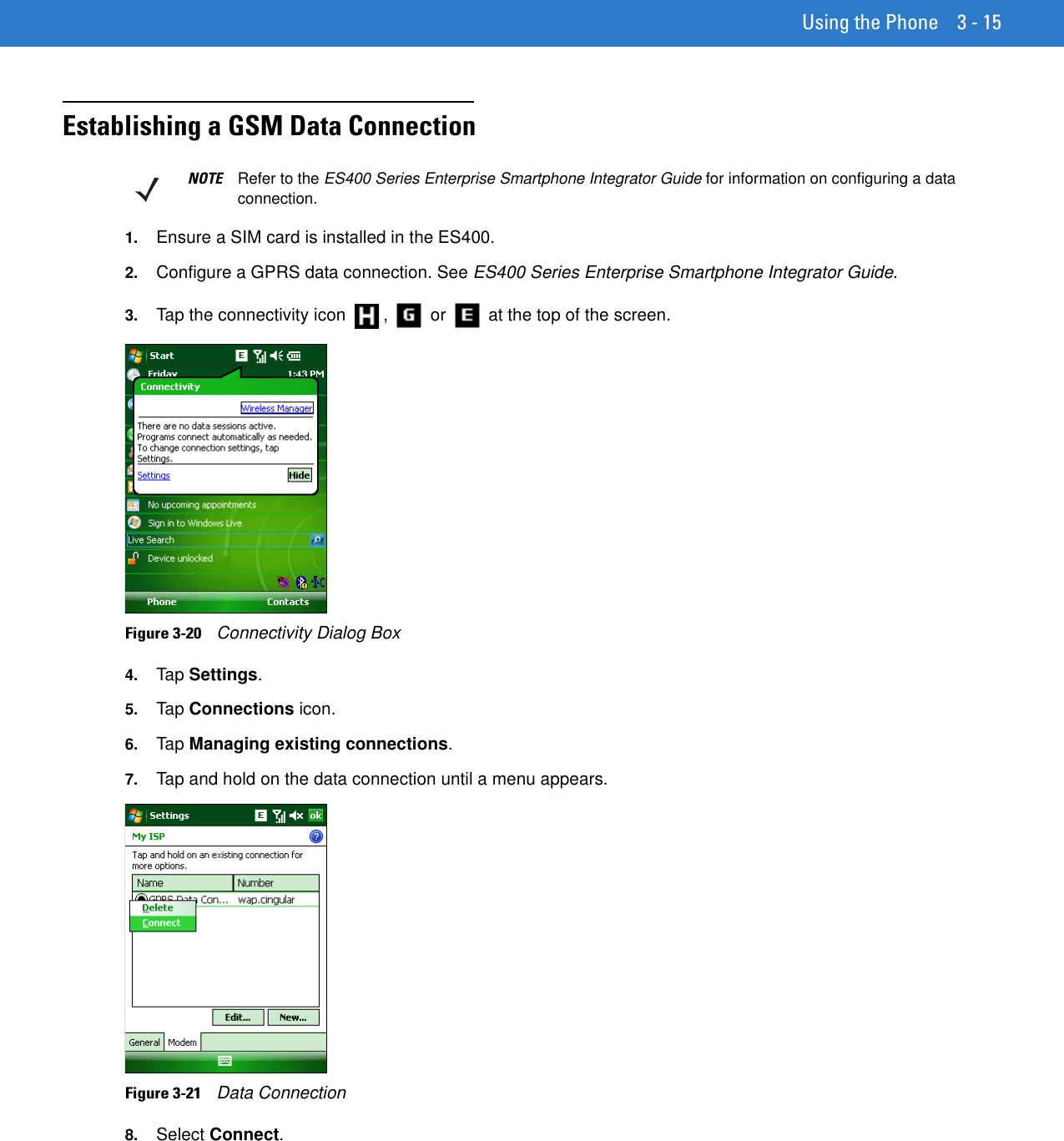 Using the Phone 3 - 15Establishing a GSM Data Connection1. Ensure a SIM card is installed in the ES400.2. Configure a GPRS data connection. See ES400 Series Enterprise Smartphone Integrator Guide.3. Tap the connectivity icon  ,   or   at the top of the screen.Figure 3-20    Connectivity Dialog Box4. Tap Settings.5. Tap Connections icon.6. Tap Managing existing connections.7. Tap and hold on the data connection until a menu appears.Figure 3-21    Data Connection8. Select Connect.NOTE Refer to the ES400 Series Enterprise Smartphone Integrator Guide for information on configuring a data connection.