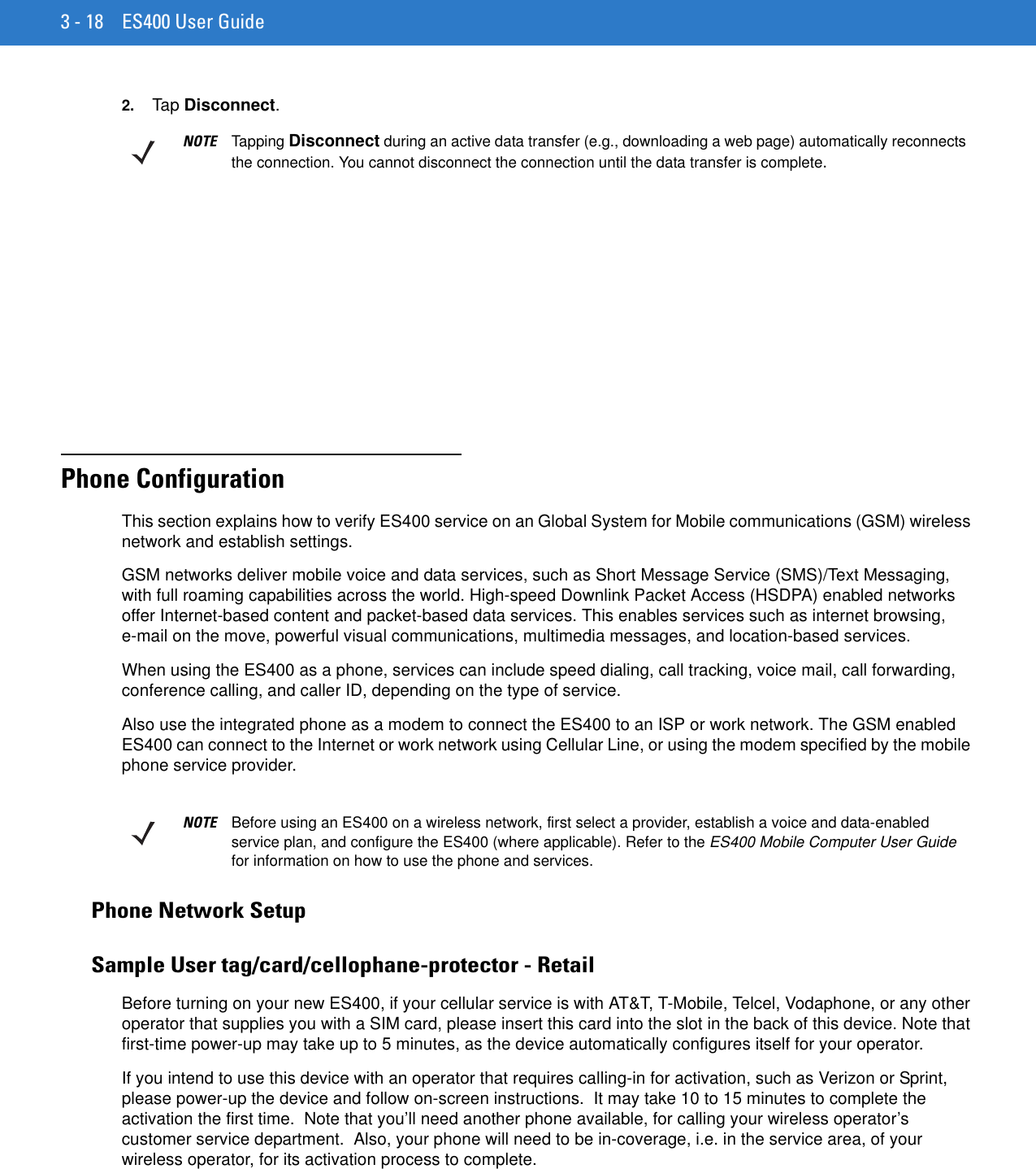 3 - 18 ES400 User Guide2. Tap Disconnect.Chapter 3 Using the PhonePhone ConfigurationThis section explains how to verify ES400 service on an Global System for Mobile communications (GSM) wireless network and establish settings.GSM networks deliver mobile voice and data services, such as Short Message Service (SMS)/Text Messaging, with full roaming capabilities across the world. High-speed Downlink Packet Access (HSDPA) enabled networks offer Internet-based content and packet-based data services. This enables services such as internet browsing, e-mail on the move, powerful visual communications, multimedia messages, and location-based services.When using the ES400 as a phone, services can include speed dialing, call tracking, voice mail, call forwarding, conference calling, and caller ID, depending on the type of service.Also use the integrated phone as a modem to connect the ES400 to an ISP or work network. The GSM enabled ES400 can connect to the Internet or work network using Cellular Line, or using the modem specified by the mobile phone service provider.Phone Network SetupSample User tag/card/cellophane-protector - RetailBefore turning on your new ES400, if your cellular service is with AT&amp;T, T-Mobile, Telcel, Vodaphone, or any other operator that supplies you with a SIM card, please insert this card into the slot in the back of this device. Note that first-time power-up may take up to 5 minutes, as the device automatically configures itself for your operator.If you intend to use this device with an operator that requires calling-in for activation, such as Verizon or Sprint, please power-up the device and follow on-screen instructions.  It may take 10 to 15 minutes to complete the activation the first time.  Note that you’ll need another phone available, for calling your wireless operator’s customer service department.  Also, your phone will need to be in-coverage, i.e. in the service area, of your wireless operator, for its activation process to complete.NOTE Tapping Disconnect during an active data transfer (e.g., downloading a web page) automatically reconnects the connection. You cannot disconnect the connection until the data transfer is complete.NOTE Before using an ES400 on a wireless network, first select a provider, establish a voice and data-enabled service plan, and configure the ES400 (where applicable). Refer to the ES400 Mobile Computer User Guide for information on how to use the phone and services.