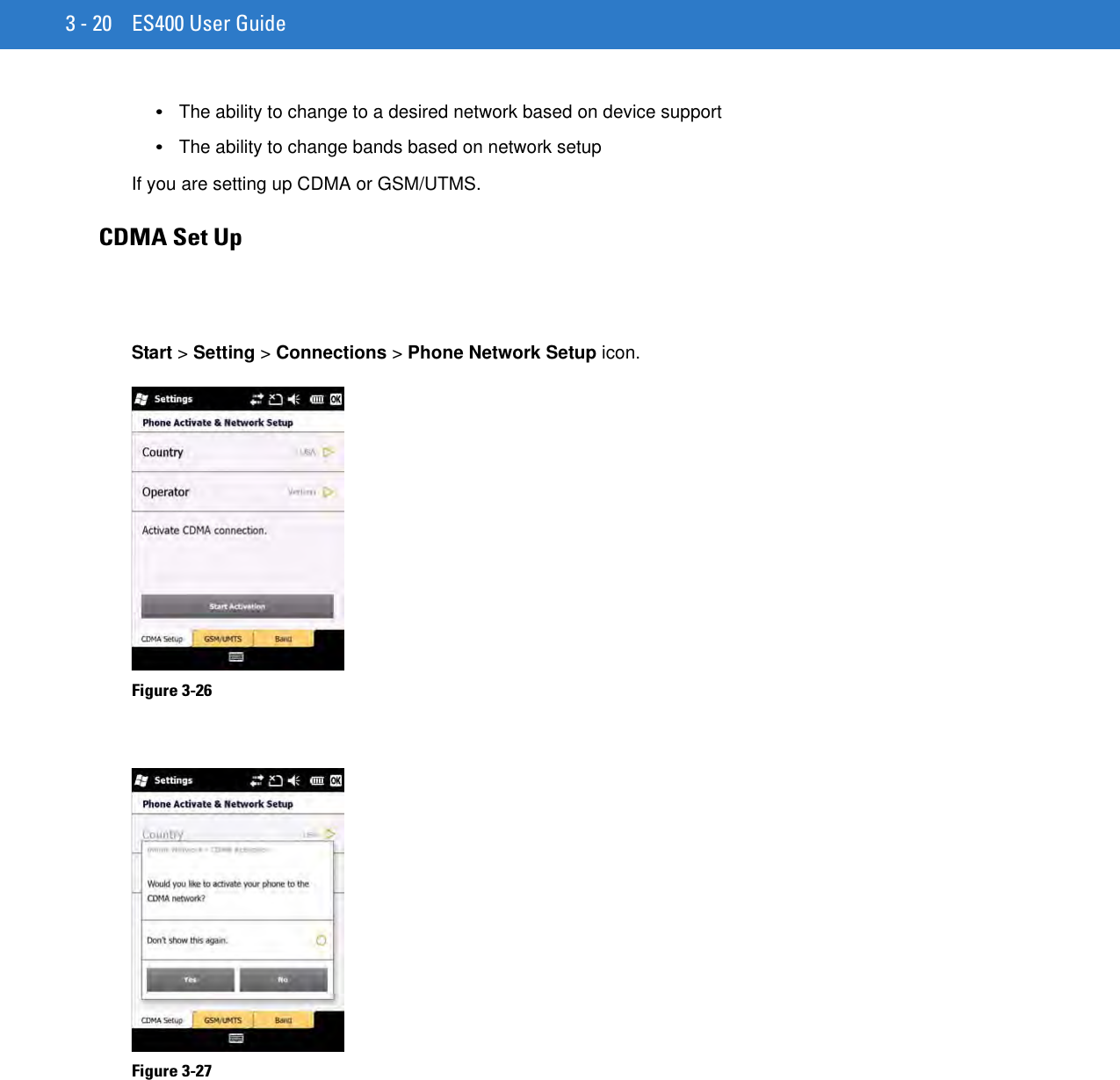 3 - 20 ES400 User Guide•The ability to change to a desired network based on device support•The ability to change bands based on network setupIf you are setting up CDMA or GSM/UTMS.CDMA Set UpStart &gt; Setting &gt; Connections &gt; Phone Network Setup icon.Figure 3-26    Figure 3-27    