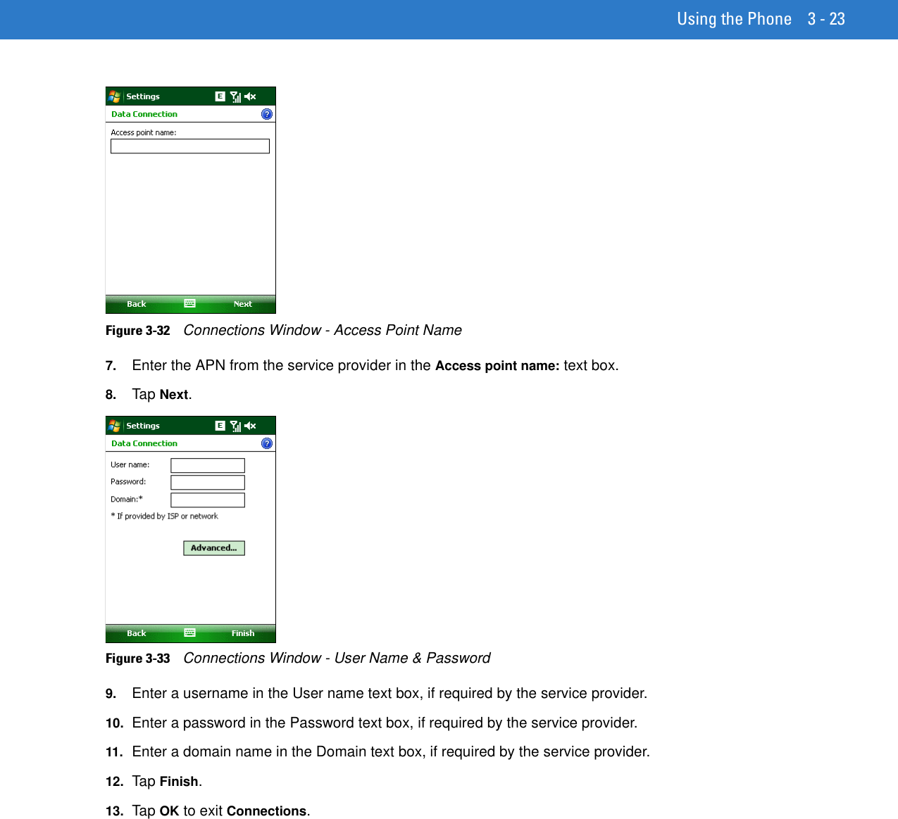 Using the Phone 3 - 23Figure 3-32    Connections Window - Access Point Name7. Enter the APN from the service provider in the Access point name: text box.8. Tap Next.Figure 3-33    Connections Window - User Name &amp; Password9. Enter a username in the User name text box, if required by the service provider.10. Enter a password in the Password text box, if required by the service provider.11. Enter a domain name in the Domain text box, if required by the service provider.12. Ta p Finish.13. Ta p OK to exit Connections.