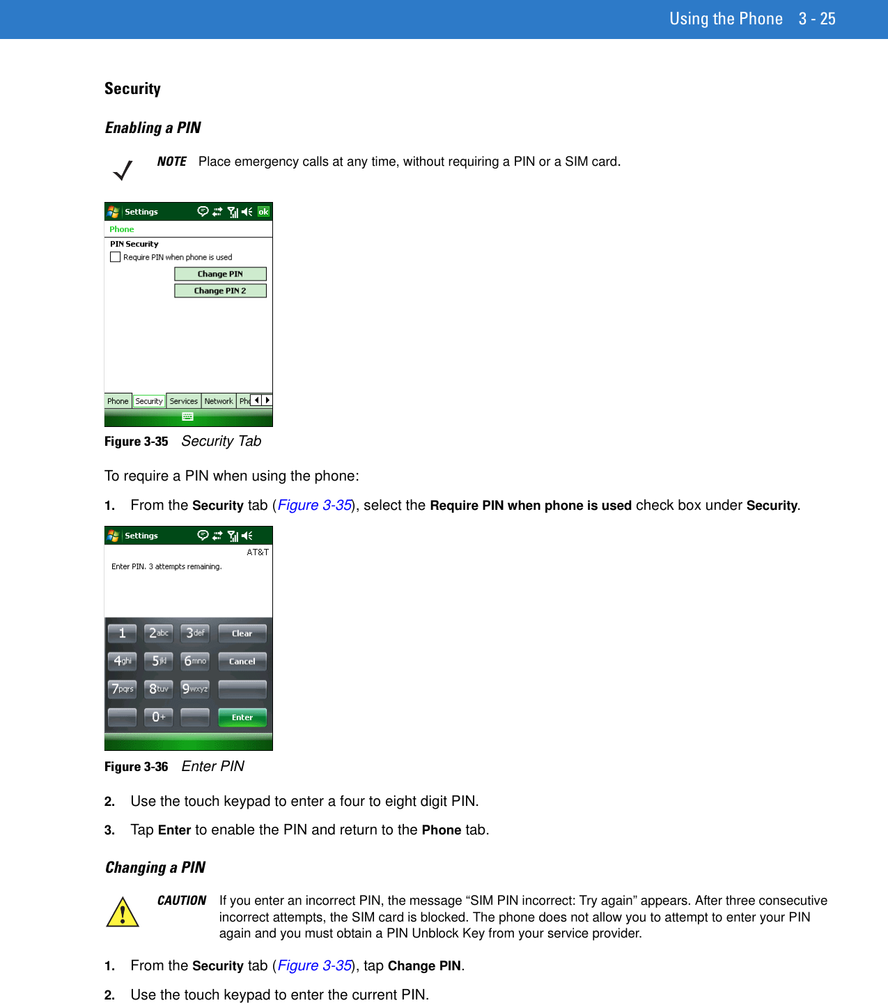 Using the Phone 3 - 25SecurityEnabling a PINFigure 3-35    Security TabTo require a PIN when using the phone:1. From the Security tab (Figure 3-35), select the Require PIN when phone is used check box under Security.Figure 3-36    Enter PIN2. Use the touch keypad to enter a four to eight digit PIN.3. Tap Enter to enable the PIN and return to the Phone tab.Changing a PIN 1. From the Security tab (Figure 3-35), tap Change PIN.2. Use the touch keypad to enter the current PIN.NOTE Place emergency calls at any time, without requiring a PIN or a SIM card.CAUTION If you enter an incorrect PIN, the message “SIM PIN incorrect: Try again” appears. After three consecutive incorrect attempts, the SIM card is blocked. The phone does not allow you to attempt to enter your PIN again and you must obtain a PIN Unblock Key from your service provider.