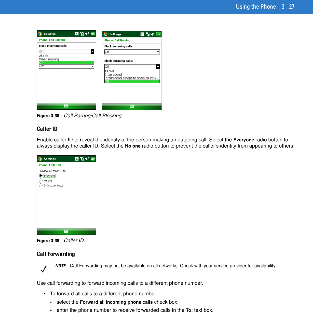 Using the Phone 3 - 27Figure 3-38    Call Barring/Call BlockingCaller IDEnable caller ID to reveal the identity of the person making an outgoing call. Select the Everyone radio button to always display the caller ID. Select the No one radio button to prevent the caller’s identity from appearing to others.Figure 3-39    Caller IDCall ForwardingUse call forwarding to forward incoming calls to a different phone number.•To forward all calls to a different phone number:•select the Forward all incoming phone calls check box.•enter the phone number to receive forwarded calls in the To: text box.NOTE Call Forwarding may not be available on all networks. Check with your service provider for availability.