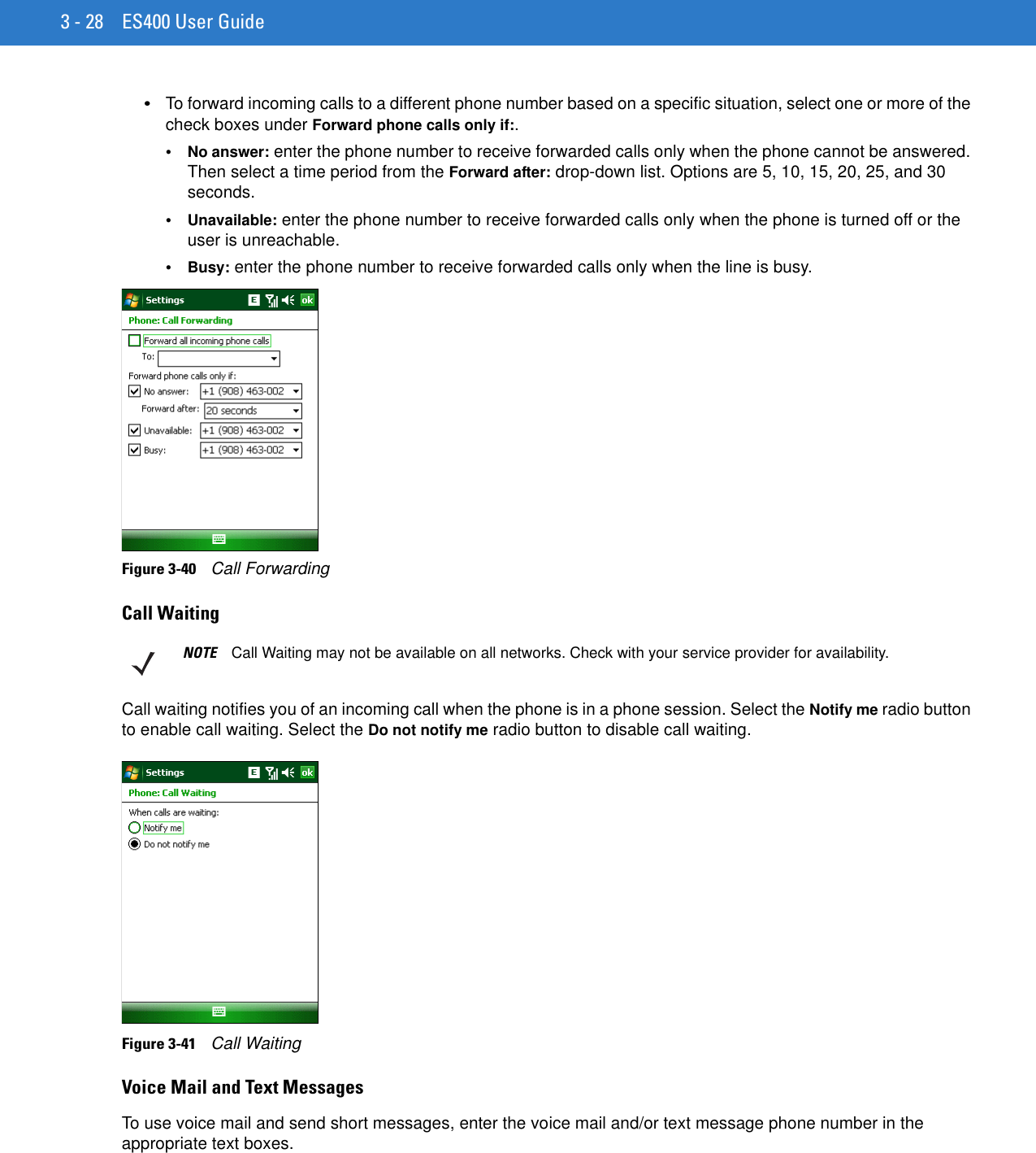 3 - 28 ES400 User Guide•To forward incoming calls to a different phone number based on a specific situation, select one or more of the check boxes under Forward phone calls only if:.•No answer: enter the phone number to receive forwarded calls only when the phone cannot be answered. Then select a time period from the Forward after: drop-down list. Options are 5, 10, 15, 20, 25, and 30 seconds.•Unavailable: enter the phone number to receive forwarded calls only when the phone is turned off or the user is unreachable.•Busy: enter the phone number to receive forwarded calls only when the line is busy.Figure 3-40    Call ForwardingCall WaitingCall waiting notifies you of an incoming call when the phone is in a phone session. Select the Notify me radio button to enable call waiting. Select the Do not notify me radio button to disable call waiting.Figure 3-41    Call WaitingVoice Mail and Text MessagesTo use voice mail and send short messages, enter the voice mail and/or text message phone number in the appropriate text boxes.NOTE Call Waiting may not be available on all networks. Check with your service provider for availability.