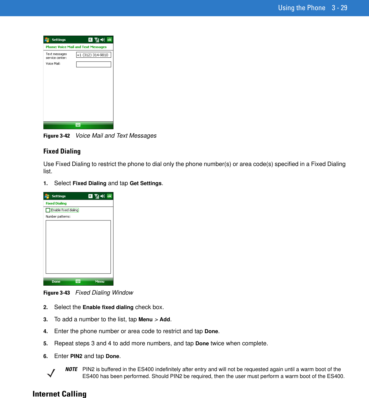 Using the Phone 3 - 29Figure 3-42    Voice Mail and Text MessagesFixed DialingUse Fixed Dialing to restrict the phone to dial only the phone number(s) or area code(s) specified in a Fixed Dialing list.1. Select Fixed Dialing and tap Get Settings.Figure 3-43    Fixed Dialing Window2. Select the Enable fixed dialing check box.3. To add a number to the list, tap Menu &gt; Add.4. Enter the phone number or area code to restrict and tap Done.5. Repeat steps 3 and 4 to add more numbers, and tap Done twice when complete.6. Enter PIN2 and tap Done.Internet CallingNOTE PIN2 is buffered in the ES400 indefinitely after entry and will not be requested again until a warm boot of the ES400 has been performed. Should PIN2 be required, then the user must perform a warm boot of the ES400.