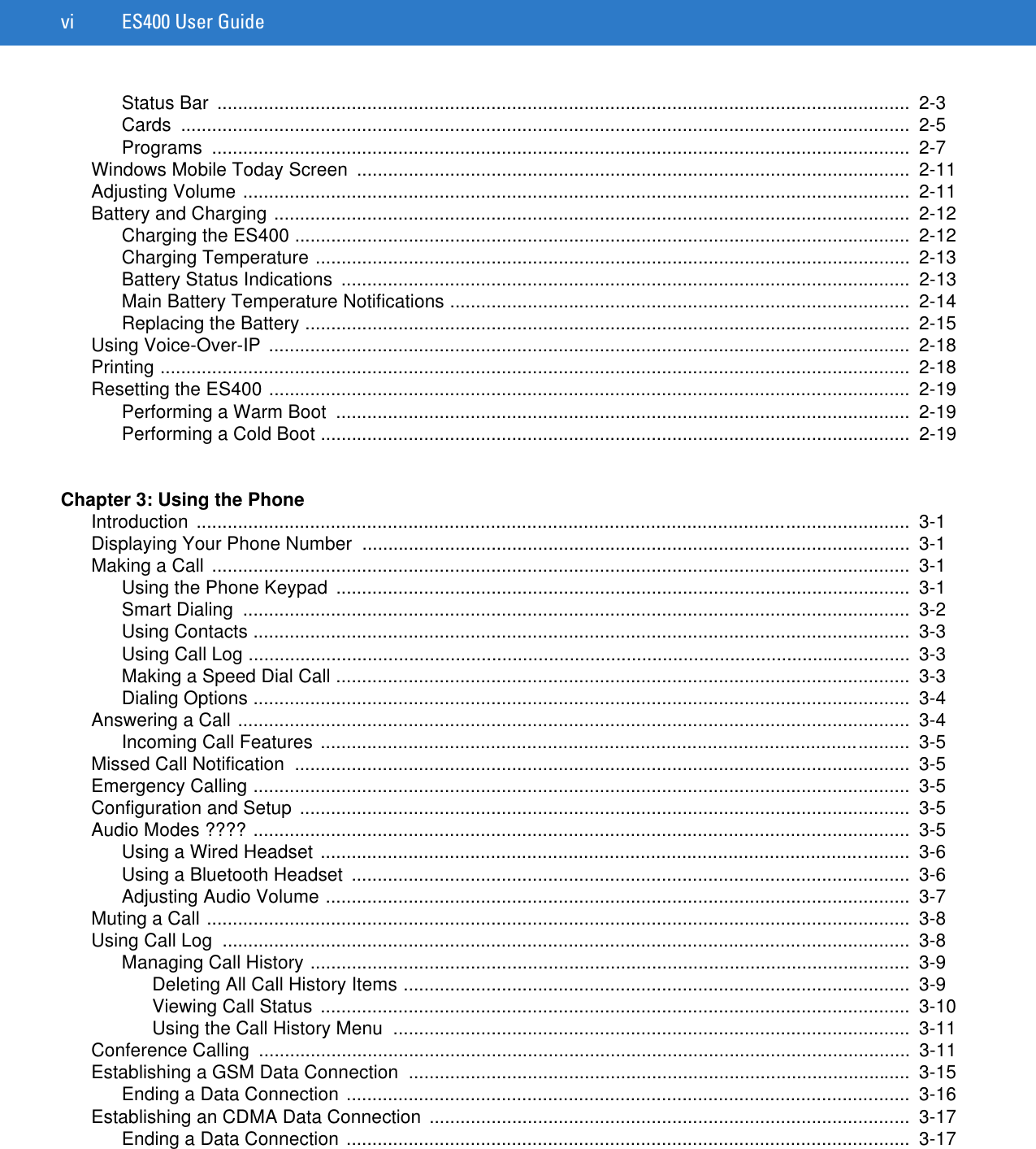 vi ES400 User GuideStatus Bar  ......................................................................................................................................  2-3Cards .............................................................................................................................................  2-5Programs .......................................................................................................................................  2-7Windows Mobile Today Screen  ...........................................................................................................  2-11Adjusting Volume .................................................................................................................................  2-11Battery and Charging ...........................................................................................................................  2-12Charging the ES400 .......................................................................................................................  2-12Charging Temperature ...................................................................................................................  2-13Battery Status Indications  ..............................................................................................................  2-13Main Battery Temperature Notifications .........................................................................................  2-14Replacing the Battery .....................................................................................................................  2-15Using Voice-Over-IP  ............................................................................................................................  2-18Printing .................................................................................................................................................  2-18Resetting the ES400 ............................................................................................................................  2-19Performing a Warm Boot  ...............................................................................................................  2-19Performing a Cold Boot ..................................................................................................................  2-19Chapter 3: Using the PhoneIntroduction ..........................................................................................................................................  3-1Displaying Your Phone Number  ..........................................................................................................  3-1Making a Call  .......................................................................................................................................  3-1Using the Phone Keypad  ...............................................................................................................  3-1Smart Dialing  .................................................................................................................................  3-2Using Contacts ...............................................................................................................................  3-3Using Call Log ................................................................................................................................  3-3Making a Speed Dial Call ...............................................................................................................  3-3Dialing Options ...............................................................................................................................  3-4Answering a Call ..................................................................................................................................  3-4Incoming Call Features ..................................................................................................................  3-5Missed Call Notification  .......................................................................................................................  3-5Emergency Calling ...............................................................................................................................  3-5Configuration and Setup ......................................................................................................................  3-5Audio Modes ???? ...............................................................................................................................  3-5Using a Wired Headset ..................................................................................................................  3-6Using a Bluetooth Headset  ............................................................................................................  3-6Adjusting Audio Volume .................................................................................................................  3-7Muting a Call ........................................................................................................................................  3-8Using Call Log  .....................................................................................................................................  3-8Managing Call History ....................................................................................................................  3-9Deleting All Call History Items ..................................................................................................  3-9Viewing Call Status  ..................................................................................................................  3-10Using the Call History Menu  ....................................................................................................  3-11Conference Calling  ..............................................................................................................................  3-11Establishing a GSM Data Connection  .................................................................................................  3-15Ending a Data Connection .............................................................................................................  3-16Establishing an CDMA Data Connection .............................................................................................  3-17Ending a Data Connection .............................................................................................................  3-17