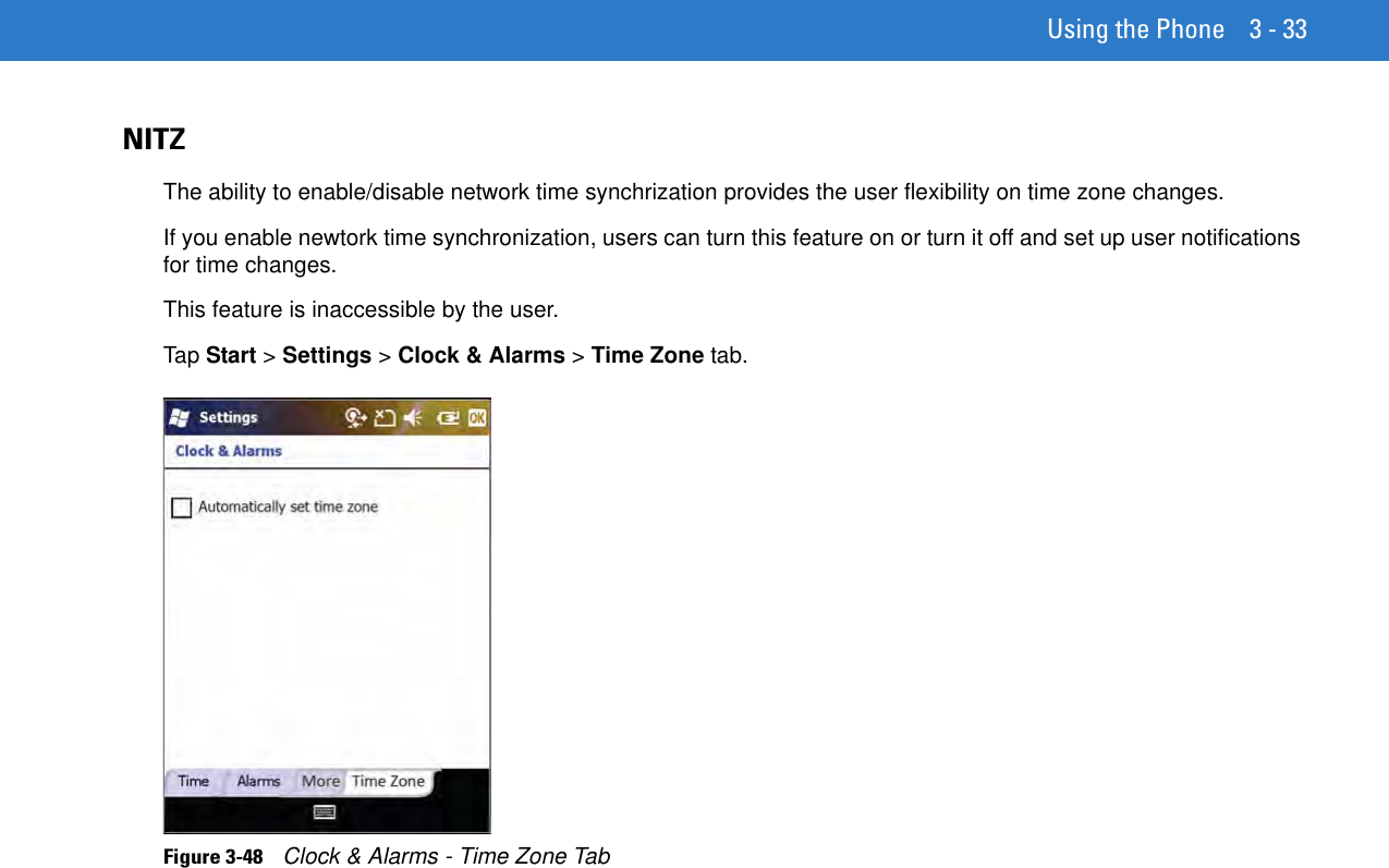 Using the Phone 3 - 33NITZThe ability to enable/disable network time synchrization provides the user flexibility on time zone changes.If you enable newtork time synchronization, users can turn this feature on or turn it off and set up user notifications for time changes.This feature is inaccessible by the user.Tap Start &gt; Settings &gt; Clock &amp; Alarms &gt; Time Zone tab.Figure 3-48    Clock &amp; Alarms - Time Zone Tab