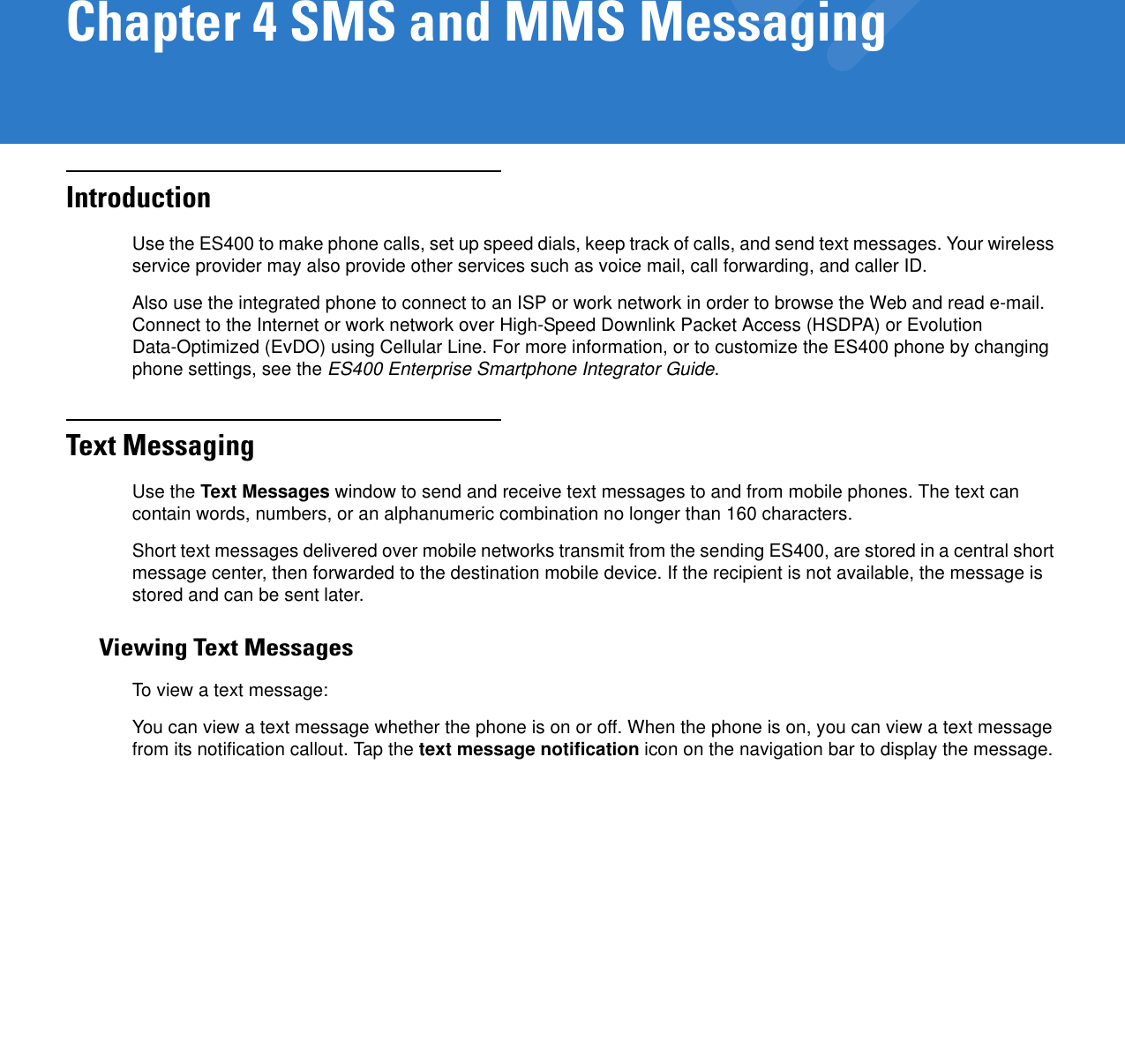 Chapter 4 SMS and MMS MessagingIntroductionUse the ES400 to make phone calls, set up speed dials, keep track of calls, and send text messages. Your wireless service provider may also provide other services such as voice mail, call forwarding, and caller ID.Also use the integrated phone to connect to an ISP or work network in order to browse the Web and read e-mail. Connect to the Internet or work network over High-Speed Downlink Packet Access (HSDPA) or Evolution Data-Optimized (EvDO) using Cellular Line. For more information, or to customize the ES400 phone by changing phone settings, see the ES400 Enterprise Smartphone Integrator Guide.Text MessagingUse the Text Messages window to send and receive text messages to and from mobile phones. The text can contain words, numbers, or an alphanumeric combination no longer than 160 characters.Short text messages delivered over mobile networks transmit from the sending ES400, are stored in a central short message center, then forwarded to the destination mobile device. If the recipient is not available, the message is stored and can be sent later.Viewing Text MessagesTo view a text message:You can view a text message whether the phone is on or off. When the phone is on, you can view a text message from its notification callout. Tap the text message notification icon on the navigation bar to display the message.