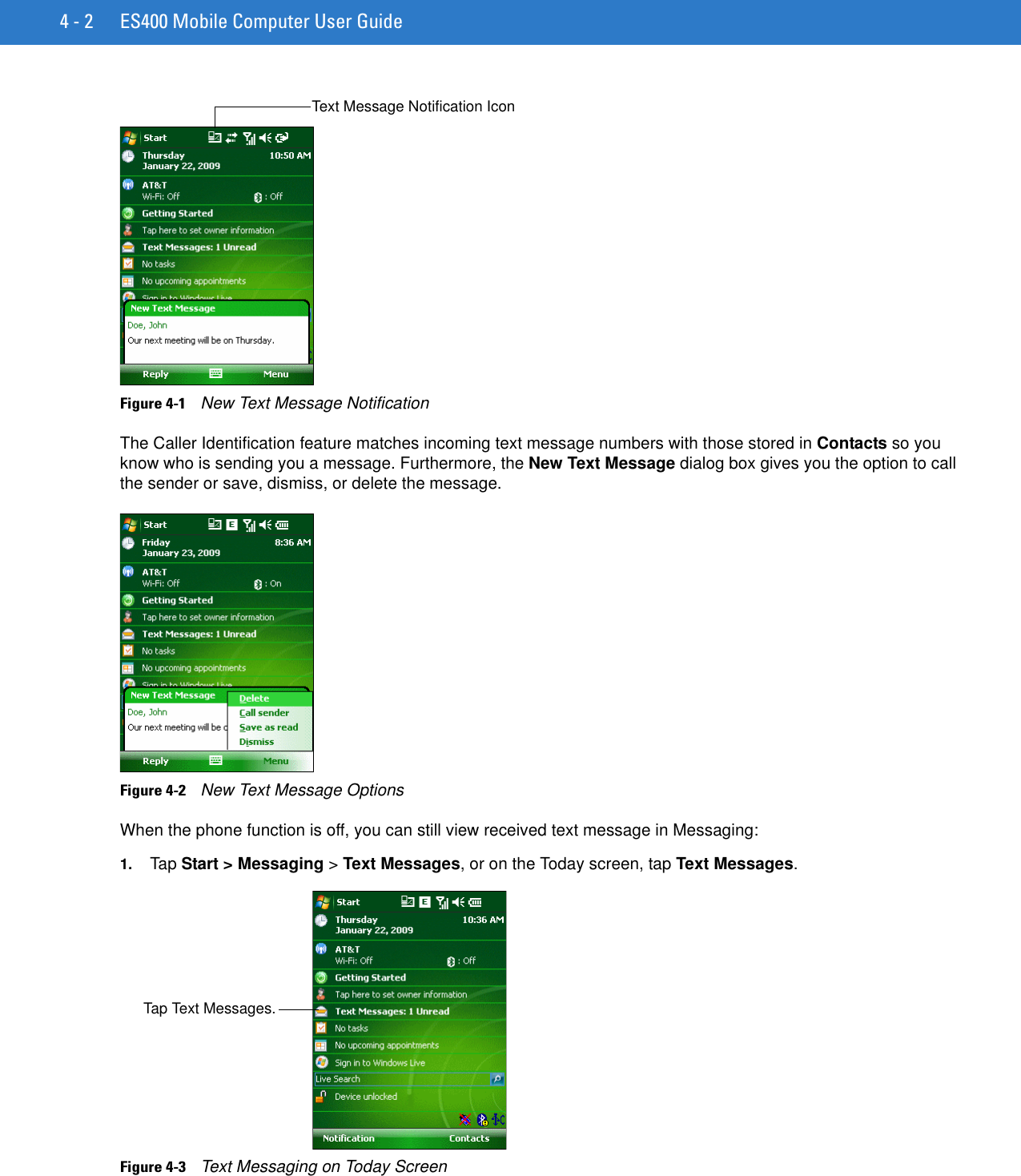 4 - 2 ES400 Mobile Computer User GuideFigure 4-1    New Text Message NotificationThe Caller Identification feature matches incoming text message numbers with those stored in Contacts so you know who is sending you a message. Furthermore, the New Text Message dialog box gives you the option to call the sender or save, dismiss, or delete the message.Figure 4-2    New Text Message OptionsWhen the phone function is off, you can still view received text message in Messaging:1. Tap Start &gt; Messaging &gt; Text Messages, or on the Today screen, tap Text Messages.Figure 4-3    Text Messaging on Today ScreenText Message Notification IconTap Text Messages.