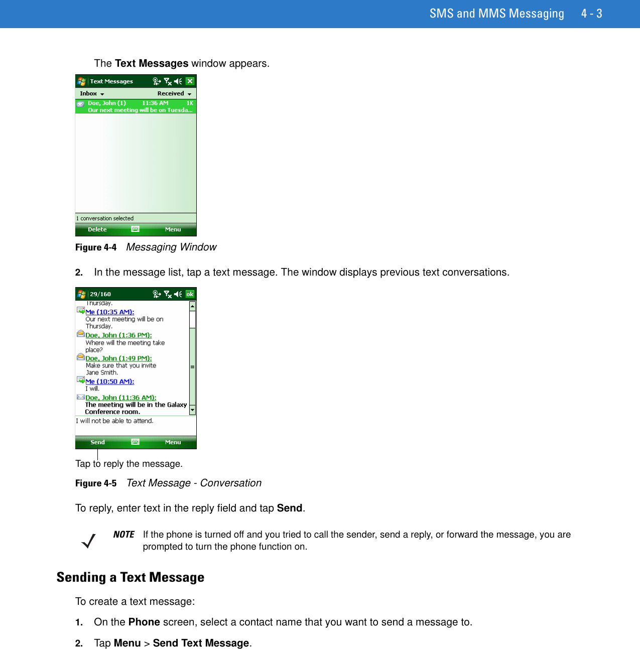 SMS and MMS Messaging 4 - 3The Text Messages window appears.Figure 4-4    Messaging Window2. In the message list, tap a text message. The window displays previous text conversations. Figure 4-5    Text Message - ConversationTo reply, enter text in the reply field and tap Send.Sending a Text MessageTo create a text message:1. On the Phone screen, select a contact name that you want to send a message to.2. Tap Menu &gt; Send Text Message.Tap to reply the message.NOTE If the phone is turned off and you tried to call the sender, send a reply, or forward the message, you are prompted to turn the phone function on.