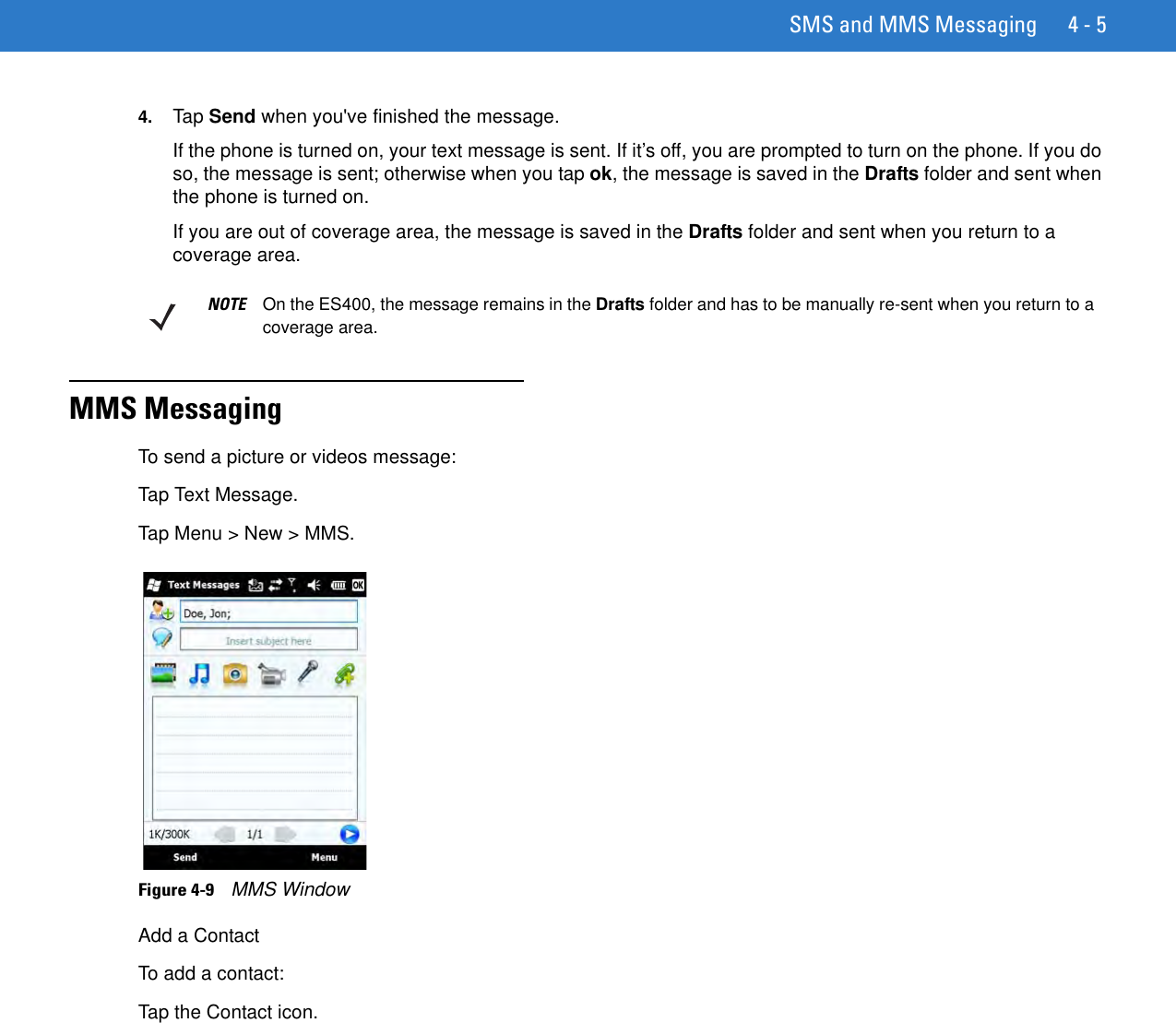 SMS and MMS Messaging 4 - 54. Tap Send when you&apos;ve finished the message.If the phone is turned on, your text message is sent. If it’s off, you are prompted to turn on the phone. If you do so, the message is sent; otherwise when you tap ok, the message is saved in the Drafts folder and sent when the phone is turned on.If you are out of coverage area, the message is saved in the Drafts folder and sent when you return to a coverage area.MMS MessagingTo send a picture or videos message:Tap Text Message.Tap Menu &gt; New &gt; MMS.Figure 4-9    MMS WindowAdd a ContactTo add a contact:Tap the Contact icon.NOTE On the ES400, the message remains in the Drafts folder and has to be manually re-sent when you return to a coverage area.