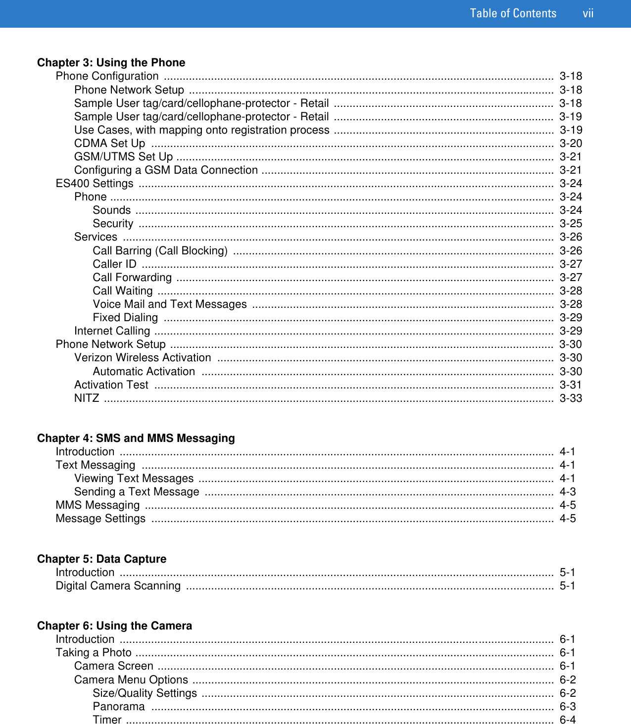 Table of Contents viiChapter 3: Using the PhonePhone Configuration ............................................................................................................................  3-18Phone Network Setup ....................................................................................................................  3-18Sample User tag/card/cellophane-protector - Retail ......................................................................  3-18Sample User tag/card/cellophane-protector - Retail ......................................................................  3-19Use Cases, with mapping onto registration process ......................................................................  3-19CDMA Set Up  ................................................................................................................................  3-20GSM/UTMS Set Up ........................................................................................................................  3-21Configuring a GSM Data Connection .............................................................................................  3-21ES400 Settings ....................................................................................................................................  3-24Phone .............................................................................................................................................  3-24Sounds .....................................................................................................................................  3-24Security ....................................................................................................................................  3-25Services .........................................................................................................................................  3-26Call Barring (Call Blocking)  ......................................................................................................  3-26Caller ID  ...................................................................................................................................  3-27Call Forwarding ........................................................................................................................  3-27Call Waiting ..............................................................................................................................  3-28Voice Mail and Text Messages ................................................................................................  3-28Fixed Dialing  ............................................................................................................................  3-29Internet Calling ...............................................................................................................................  3-29Phone Network Setup ..........................................................................................................................  3-30Verizon Wireless Activation  ...........................................................................................................  3-30Automatic Activation  ................................................................................................................  3-30Activation Test  ...............................................................................................................................  3-31NITZ ...............................................................................................................................................  3-33Chapter 4: SMS and MMS MessagingIntroduction ..........................................................................................................................................  4-1Text Messaging  ...................................................................................................................................  4-1Viewing Text Messages .................................................................................................................  4-1Sending a Text Message  ...............................................................................................................  4-3MMS Messaging ..................................................................................................................................  4-5Message Settings  ................................................................................................................................  4-5Chapter 5: Data CaptureIntroduction ..........................................................................................................................................  5-1Digital Camera Scanning .....................................................................................................................  5-1Chapter 6: Using the CameraIntroduction ..........................................................................................................................................  6-1Taking a Photo .....................................................................................................................................  6-1Camera Screen ..............................................................................................................................  6-1Camera Menu Options ...................................................................................................................  6-2Size/Quality Settings ................................................................................................................  6-2Panorama ................................................................................................................................  6-3Timer ........................................................................................................................................  6-4