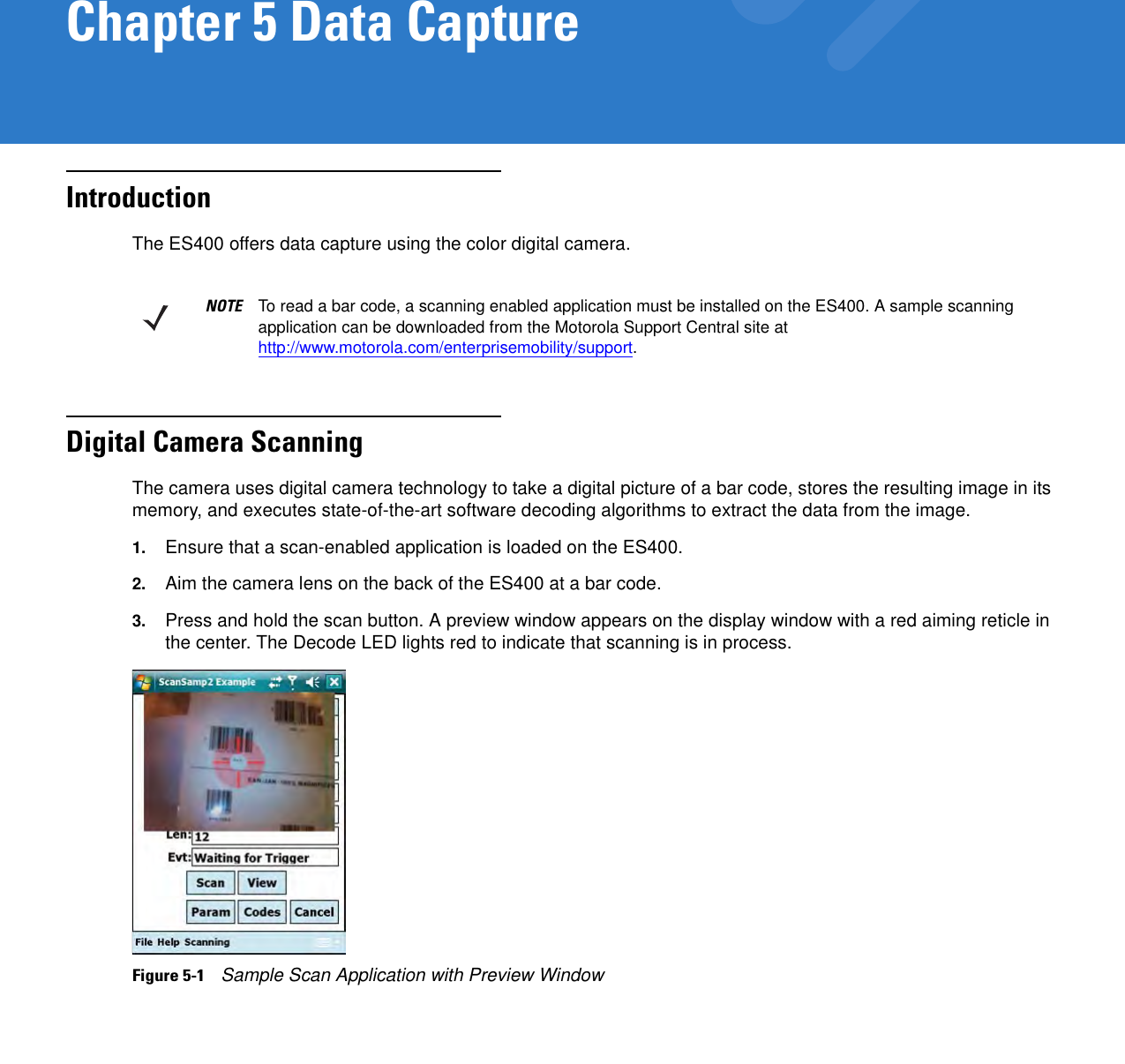 Chapter 5 Data CaptureIntroductionThe ES400 offers data capture using the color digital camera.Digital Camera ScanningThe camera uses digital camera technology to take a digital picture of a bar code, stores the resulting image in its memory, and executes state-of-the-art software decoding algorithms to extract the data from the image.1. Ensure that a scan-enabled application is loaded on the ES400.2. Aim the camera lens on the back of the ES400 at a bar code.3. Press and hold the scan button. A preview window appears on the display window with a red aiming reticle in the center. The Decode LED lights red to indicate that scanning is in process.Figure 5-1    Sample Scan Application with Preview WindowNOTE To read a bar code, a scanning enabled application must be installed on the ES400. A sample scanning application can be downloaded from the Motorola Support Central site at http://www.motorola.com/enterprisemobility/support.