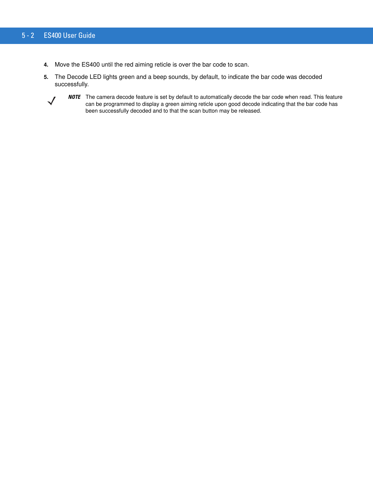 5 - 2 ES400 User Guide4. Move the ES400 until the red aiming reticle is over the bar code to scan.5. The Decode LED lights green and a beep sounds, by default, to indicate the bar code was decoded successfully.NOTE The camera decode feature is set by default to automatically decode the bar code when read. This feature can be programmed to display a green aiming reticle upon good decode indicating that the bar code has been successfully decoded and to that the scan button may be released.