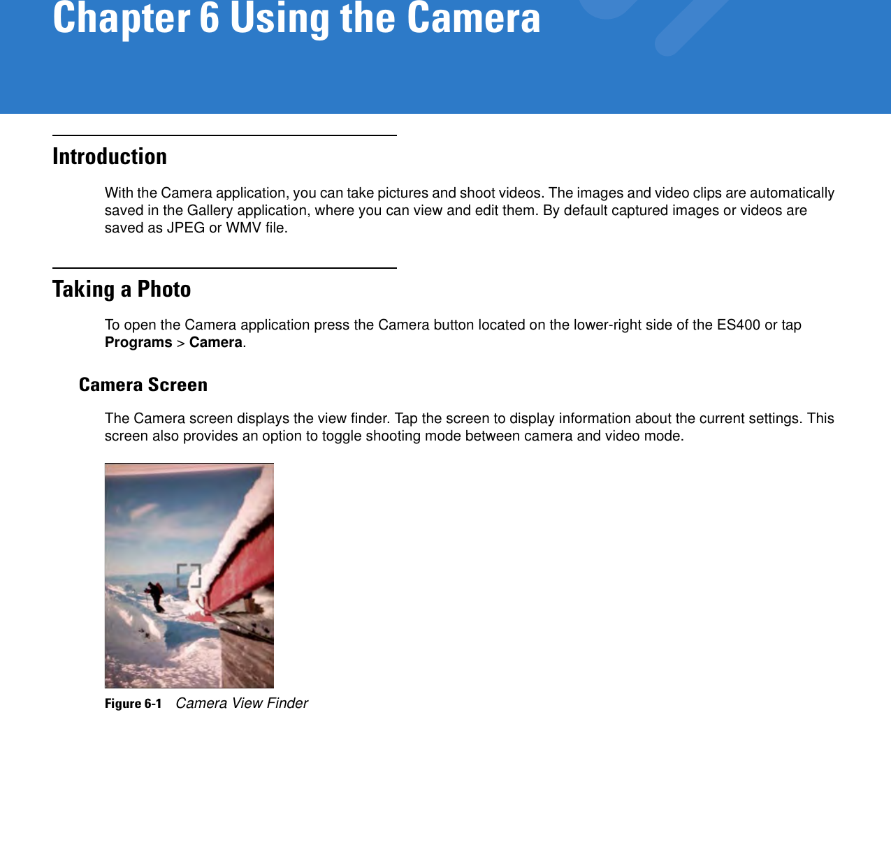 Chapter 6 Using the CameraIntroductionWith the Camera application, you can take pictures and shoot videos. The images and video clips are automatically saved in the Gallery application, where you can view and edit them. By default captured images or videos are saved as JPEG or WMV file.Taking a PhotoTo open the Camera application press the Camera button located on the lower-right side of the ES400 or tap Programs &gt; Camera.Camera ScreenThe Camera screen displays the view finder. Tap the screen to display information about the current settings. This screen also provides an option to toggle shooting mode between camera and video mode.Figure 6-1    Camera View Finder