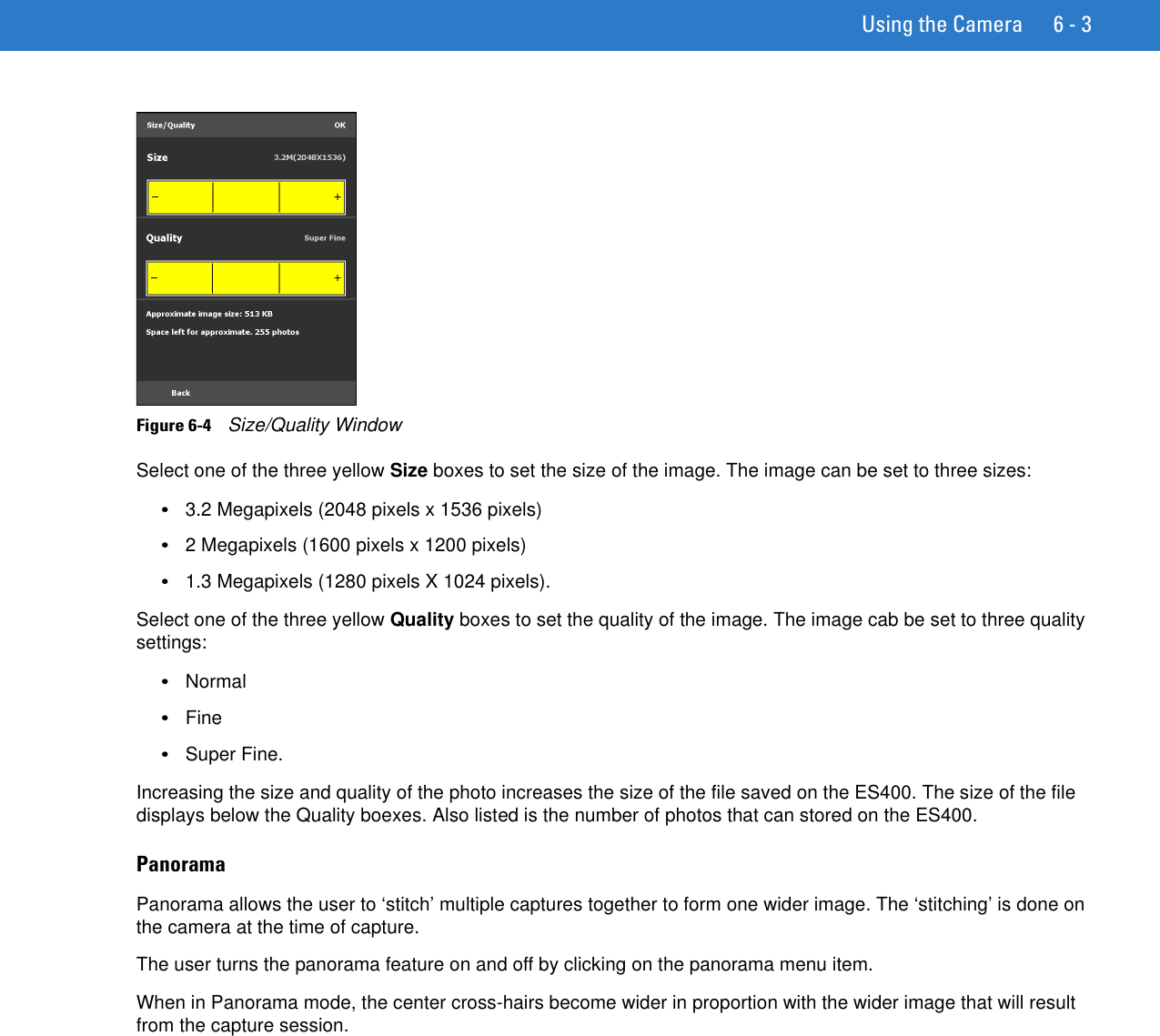 Using the Camera 6 - 3Figure 6-4    Size/Quality WindowSelect one of the three yellow Size boxes to set the size of the image. The image can be set to three sizes:•3.2 Megapixels (2048 pixels x 1536 pixels)•2 Megapixels (1600 pixels x 1200 pixels)•1.3 Megapixels (1280 pixels X 1024 pixels).Select one of the three yellow Quality boxes to set the quality of the image. The image cab be set to three quality settings:•Normal•Fine•Super Fine.Increasing the size and quality of the photo increases the size of the file saved on the ES400. The size of the file displays below the Quality boexes. Also listed is the number of photos that can stored on the ES400.PanoramaPanorama allows the user to ‘stitch’ multiple captures together to form one wider image. The ‘stitching’ is done on the camera at the time of capture.The user turns the panorama feature on and off by clicking on the panorama menu item.When in Panorama mode, the center cross-hairs become wider in proportion with the wider image that will result from the capture session.