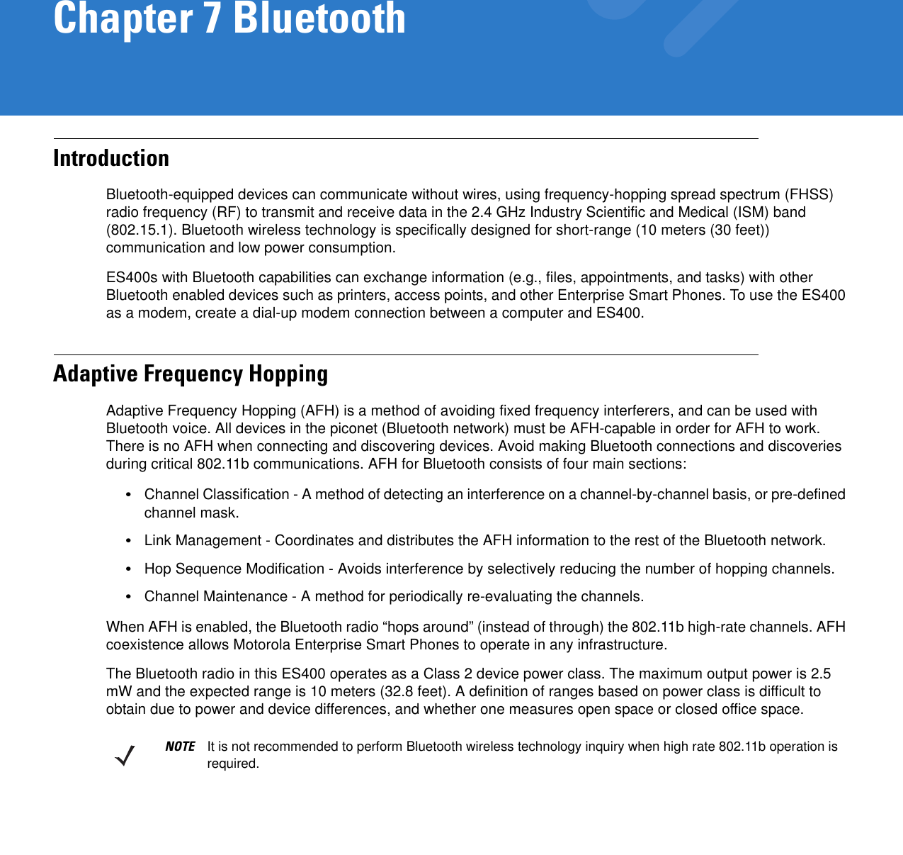 Chapter 7 BluetoothIntroductionBluetooth-equipped devices can communicate without wires, using frequency-hopping spread spectrum (FHSS) radio frequency (RF) to transmit and receive data in the 2.4 GHz Industry Scientific and Medical (ISM) band (802.15.1). Bluetooth wireless technology is specifically designed for short-range (10 meters (30 feet)) communication and low power consumption. ES400s with Bluetooth capabilities can exchange information (e.g., files, appointments, and tasks) with other Bluetooth enabled devices such as printers, access points, and other Enterprise Smart Phones. To use the ES400 as a modem, create a dial-up modem connection between a computer and ES400.Adaptive Frequency HoppingAdaptive Frequency Hopping (AFH) is a method of avoiding fixed frequency interferers, and can be used with Bluetooth voice. All devices in the piconet (Bluetooth network) must be AFH-capable in order for AFH to work. There is no AFH when connecting and discovering devices. Avoid making Bluetooth connections and discoveries during critical 802.11b communications. AFH for Bluetooth consists of four main sections:•Channel Classification - A method of detecting an interference on a channel-by-channel basis, or pre-defined channel mask.•Link Management - Coordinates and distributes the AFH information to the rest of the Bluetooth network.•Hop Sequence Modification - Avoids interference by selectively reducing the number of hopping channels.•Channel Maintenance - A method for periodically re-evaluating the channels.When AFH is enabled, the Bluetooth radio “hops around” (instead of through) the 802.11b high-rate channels. AFH coexistence allows Motorola Enterprise Smart Phones to operate in any infrastructure. The Bluetooth radio in this ES400 operates as a Class 2 device power class. The maximum output power is 2.5 mW and the expected range is 10 meters (32.8 feet). A definition of ranges based on power class is difficult to obtain due to power and device differences, and whether one measures open space or closed office space. NOTE It is not recommended to perform Bluetooth wireless technology inquiry when high rate 802.11b operation is required.