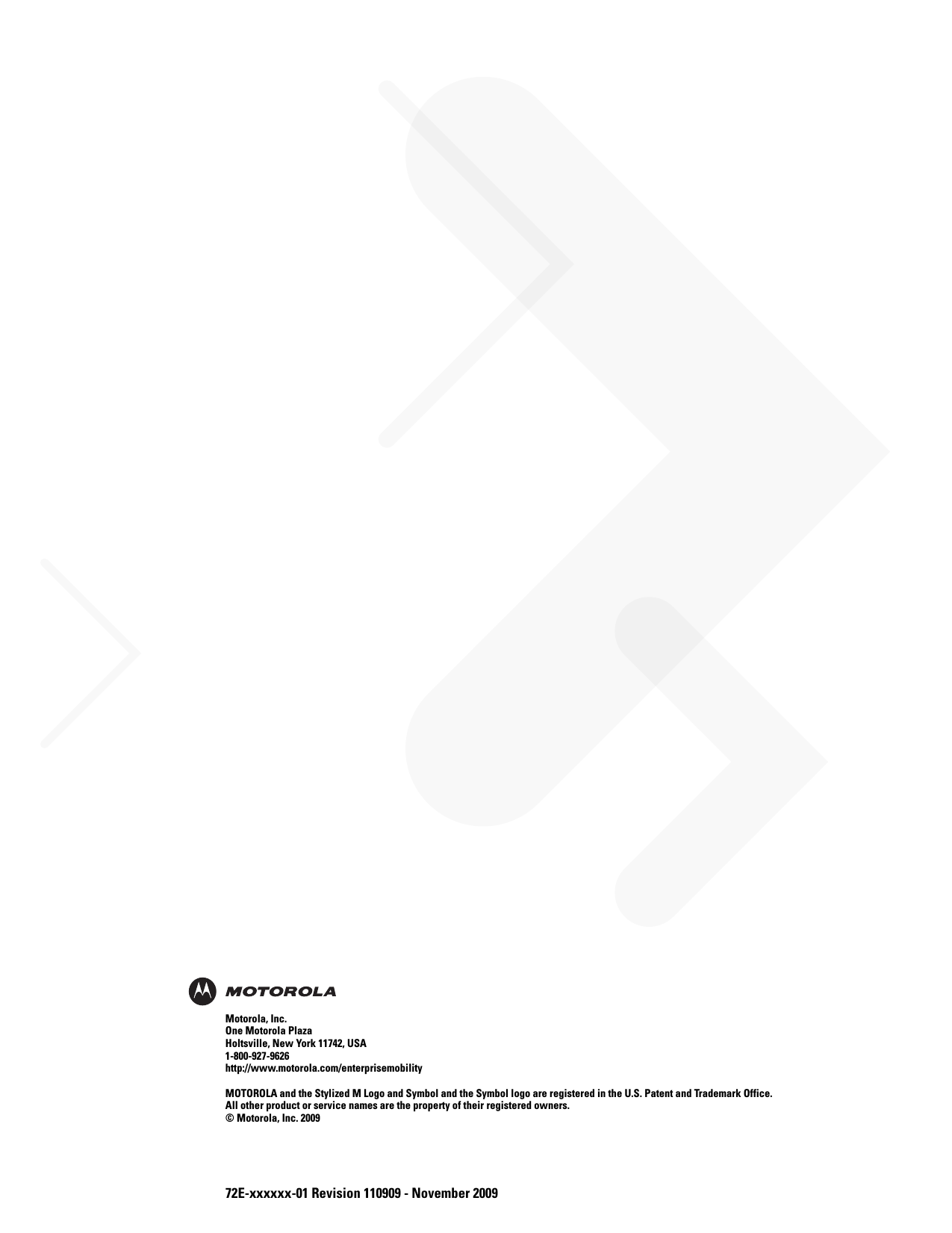 72E-xxxxxx-01 Revision 110909 - November 2009Motorola, Inc.One Motorola PlazaHoltsville, New York 11742, USA1-800-927-9626http://www.motorola.com/enterprisemobilityMOTOROLA and the Stylized M Logo and Symbol and the Symbol logo are registered in the U.S. Patent and Trademark Office. All other product or service names are the property of their registered owners. © Motorola, Inc. 2009