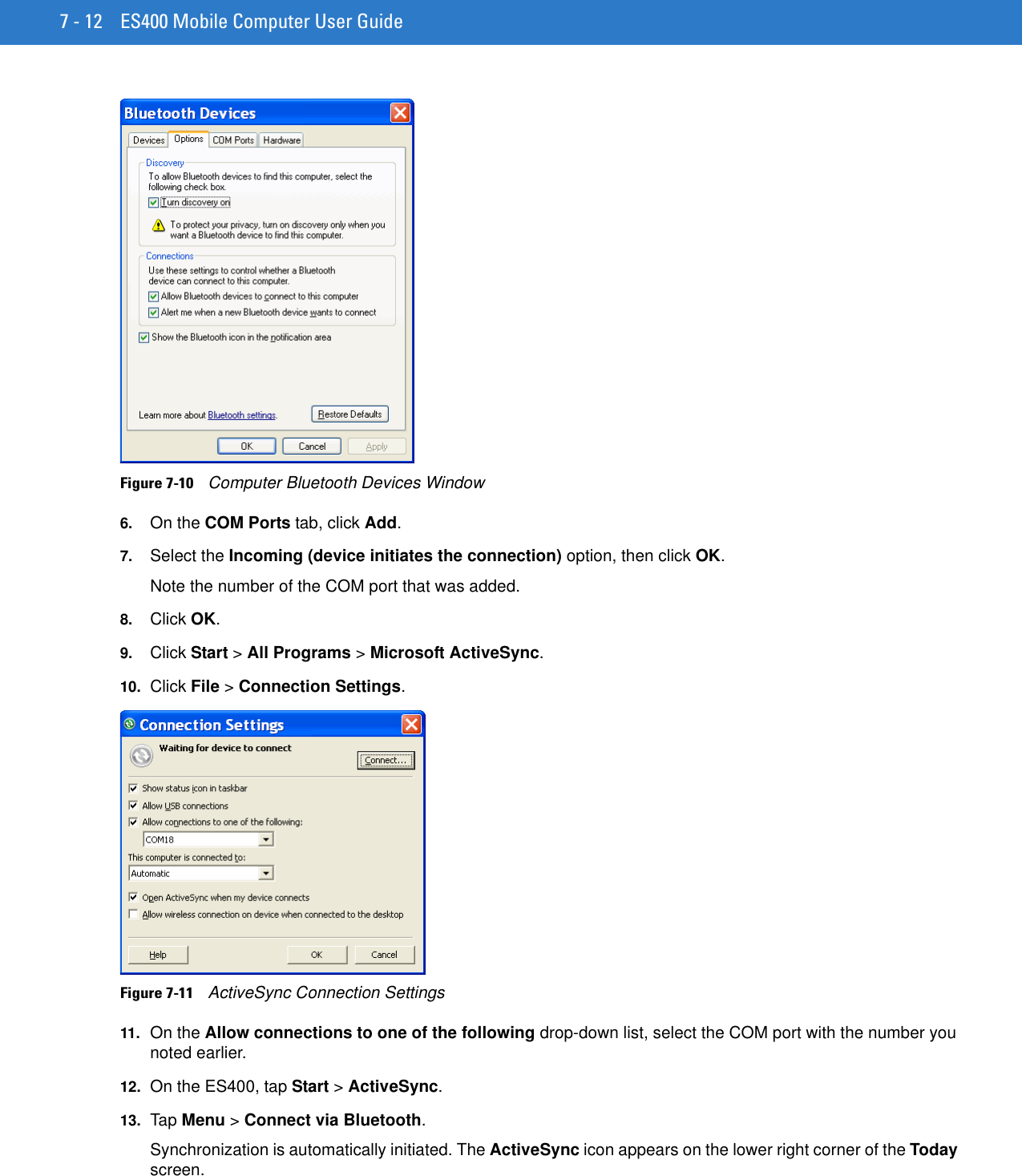 7 - 12 ES400 Mobile Computer User GuideFigure 7-10    Computer Bluetooth Devices Window6. On the COM Ports tab, click Add.7. Select the Incoming (device initiates the connection) option, then click OK.Note the number of the COM port that was added.8. Click OK.9. Click Start &gt; All Programs &gt; Microsoft ActiveSync.10. Click File &gt; Connection Settings.Figure 7-11    ActiveSync Connection Settings11. On the Allow connections to one of the following drop-down list, select the COM port with the number you noted earlier.12. On the ES400, tap Start &gt; ActiveSync.13. Ta p Menu &gt; Connect via Bluetooth.Synchronization is automatically initiated. The ActiveSync icon appears on the lower right corner of the Today screen.