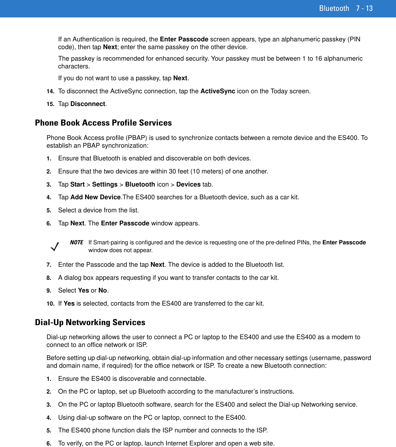 Bluetooth 7 - 13If an Authentication is required, the Enter Passcode screen appears, type an alphanumeric passkey (PIN code), then tap Next; enter the same passkey on the other device.The passkey is recommended for enhanced security. Your passkey must be between 1 to 16 alphanumeric characters.If you do not want to use a passkey, tap Next.14. To disconnect the ActiveSync connection, tap the ActiveSync icon on the Today screen.15. Ta p Disconnect.Phone Book Access Profile ServicesPhone Book Access profile (PBAP) is used to synchronize contacts between a remote device and the ES400. To establish an PBAP synchronization:1. Ensure that Bluetooth is enabled and discoverable on both devices.2. Ensure that the two devices are within 30 feet (10 meters) of one another.3. Tap  Start &gt; Settings &gt; Bluetooth icon &gt; Devices tab.4. Tap  Add New Device.The ES400 searches for a Bluetooth device, such as a car kit.5. Select a device from the list.6. Tap  Next. The Enter Passcode window appears.7. Enter the Passcode and the tap Next. The device is added to the Bluetooth list.8. A dialog box appears requesting if you want to transfer contacts to the car kit.9. Select Yes or No.10. If Yes is selected, contacts from the ES400 are transferred to the car kit.Dial-Up Networking ServicesDial-up networking allows the user to connect a PC or laptop to the ES400 and use the ES400 as a modem to connect to an office network or ISP.Before setting up dial-up networking, obtain dial-up information and other necessary settings (username, password and domain name, if required) for the office network or ISP. To create a new Bluetooth connection:1. Ensure the ES400 is discoverable and connectable.2. On the PC or laptop, set up Bluetooth according to the manufacturer’s instructions.3. On the PC or laptop Bluetooth software, search for the ES400 and select the Dial-up Networking service.4. Using dial-up software on the PC or laptop, connect to the ES400.5. The ES400 phone function dials the ISP number and connects to the ISP.6. To verify, on the PC or laptop, launch Internet Explorer and open a web site.NOTE If Smart-pairing is configured and the device is requesting one of the pre-defined PINs, the Enter Passcode window does not appear.