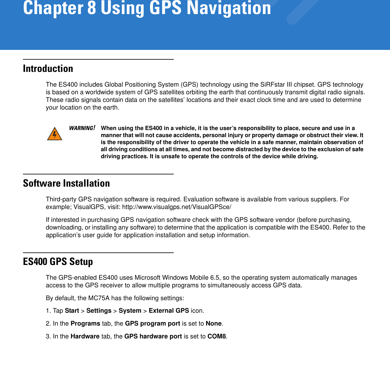 Chapter 8 Using GPS NavigationIntroductionThe ES400 includes Global Positioning System (GPS) technology using the SiRFstar III chipset. GPS technology is based on a worldwide system of GPS satellites orbiting the earth that continuously transmit digital radio signals. These radio signals contain data on the satellites’ locations and their exact clock time and are used to determine your location on the earth.Software InstallationThird-party GPS navigation software is required. Evaluation software is available from various suppliers. For example; VisualGPS, visit: http://www.visualgps.net/VisualGPSce/If interested in purchasing GPS navigation software check with the GPS software vendor (before purchasing, downloading, or installing any software) to determine that the application is compatible with the ES400. Refer to the application’s user guide for application installation and setup information.ES400 GPS SetupThe GPS-enabled ES400 uses Microsoft Windows Mobile 6.5, so the operating system automatically manages access to the GPS receiver to allow multiple programs to simultaneously access GPS data.By default, the MC75A has the following settings:1. Tap Start &gt; Settings &gt; System &gt; External GPS icon.2. In the Programs tab, the GPS program port is set to None.3. In the Hardware tab, the GPS hardware port is set to COM8.WARNING!When using the ES400 in a vehicle, it is the user’s responsibility to place, secure and use in a manner that will not cause accidents, personal injury or property damage or obstruct their view. It is the responsibility of the driver to operate the vehicle in a safe manner, maintain observation of all driving conditions at all times, and not become distracted by the device to the exclusion of safe driving practices. It is unsafe to operate the controls of the device while driving.