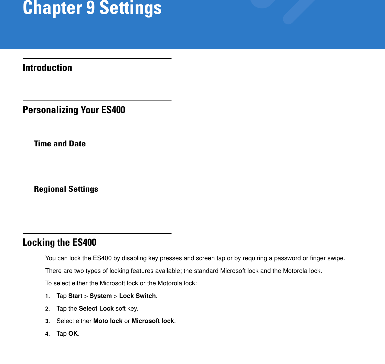 Chapter 9 SettingsIntroductionPersonalizing Your ES400Time and DateRegional SettingsLocking the ES400You can lock the ES400 by disabling key presses and screen tap or by requiring a password or finger swipe.There are two types of locking features available; the standard Microsoft lock and the Motorola lock.To select either the Microsoft lock or the Motorola lock:1. Tap  Start &gt; System &gt; Lock Switch.2. Tap the Select Lock soft key.3. Select either Moto lock or Microsoft lock.4. Tap  OK.