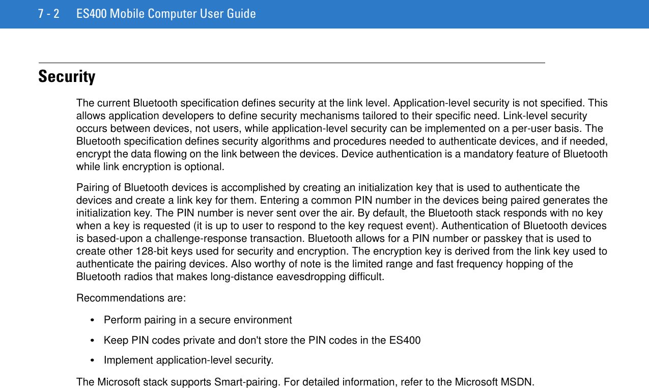7 - 2 ES400 Mobile Computer User GuideSecurityThe current Bluetooth specification defines security at the link level. Application-level security is not specified. This allows application developers to define security mechanisms tailored to their specific need. Link-level security occurs between devices, not users, while application-level security can be implemented on a per-user basis. The Bluetooth specification defines security algorithms and procedures needed to authenticate devices, and if needed, encrypt the data flowing on the link between the devices. Device authentication is a mandatory feature of Bluetooth while link encryption is optional.Pairing of Bluetooth devices is accomplished by creating an initialization key that is used to authenticate the devices and create a link key for them. Entering a common PIN number in the devices being paired generates the initialization key. The PIN number is never sent over the air. By default, the Bluetooth stack responds with no key when a key is requested (it is up to user to respond to the key request event). Authentication of Bluetooth devices is based-upon a challenge-response transaction. Bluetooth allows for a PIN number or passkey that is used to create other 128-bit keys used for security and encryption. The encryption key is derived from the link key used to authenticate the pairing devices. Also worthy of note is the limited range and fast frequency hopping of the Bluetooth radios that makes long-distance eavesdropping difficult.Recommendations are:•Perform pairing in a secure environment•Keep PIN codes private and don&apos;t store the PIN codes in the ES400•Implement application-level security.The Microsoft stack supports Smart-pairing. For detailed information, refer to the Microsoft MSDN.