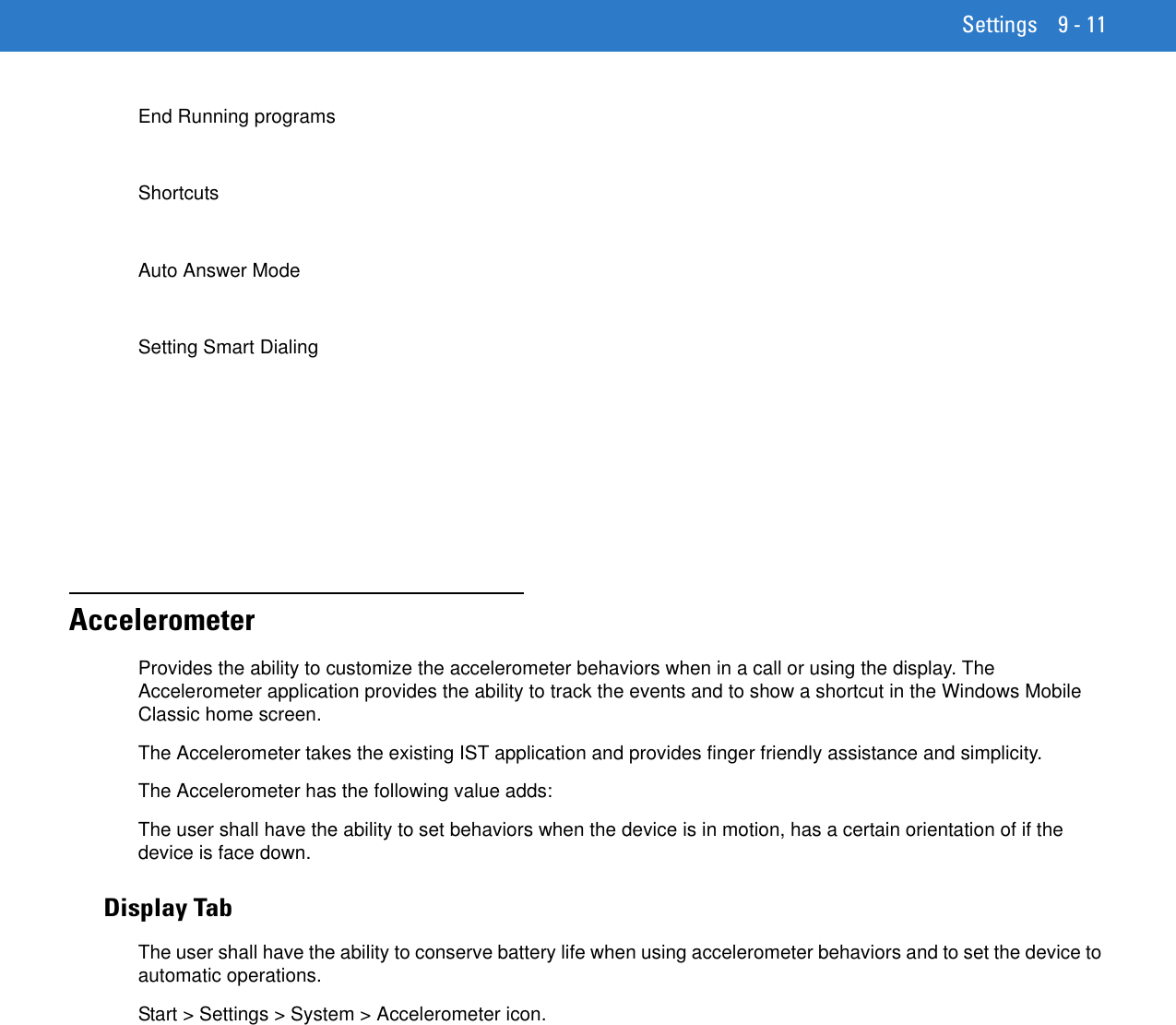 Settings 9 - 11End Running programsShortcutsAuto Answer ModeSetting Smart DialingAccelerometerProvides the ability to customize the accelerometer behaviors when in a call or using the display. The Accelerometer application provides the ability to track the events and to show a shortcut in the Windows Mobile Classic home screen.The Accelerometer takes the existing IST application and provides finger friendly assistance and simplicity.The Accelerometer has the following value adds:The user shall have the ability to set behaviors when the device is in motion, has a certain orientation of if the device is face down.Display TabThe user shall have the ability to conserve battery life when using accelerometer behaviors and to set the device to automatic operations.Start &gt; Settings &gt; System &gt; Accelerometer icon.