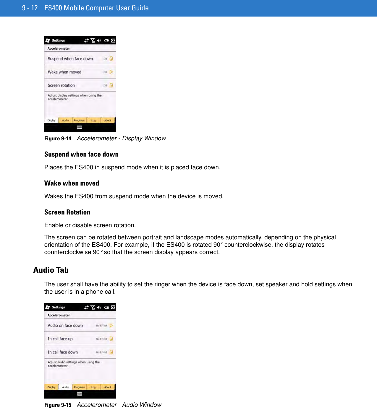 9 - 12 ES400 Mobile Computer User GuideFigure 9-14    Accelerometer - Display WindowSuspend when face downPlaces the ES400 in suspend mode when it is placed face down.Wake when movedWakes the ES400 from suspend mode when the device is moved.Screen RotationEnable or disable screen rotation.The screen can be rotated between portrait and landscape modes automatically, depending on the physical orientation of the ES400. For example, if the ES400 is rotated 90° counterclockwise, the display rotates counterclockwise 90° so that the screen display appears correct.Audio TabThe user shall have the ability to set the ringer when the device is face down, set speaker and hold settings when the user is in a phone call.Figure 9-15    Accelerometer - Audio Window