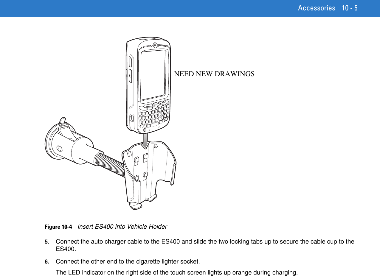 Accessories 10 - 5Figure 10-4    Insert ES400 into Vehicle Holder5. Connect the auto charger cable to the ES400 and slide the two locking tabs up to secure the cable cup to the ES400.6. Connect the other end to the cigarette lighter socket.The LED indicator on the right side of the touch screen lights up orange during charging.NEED NEW DRAWINGS