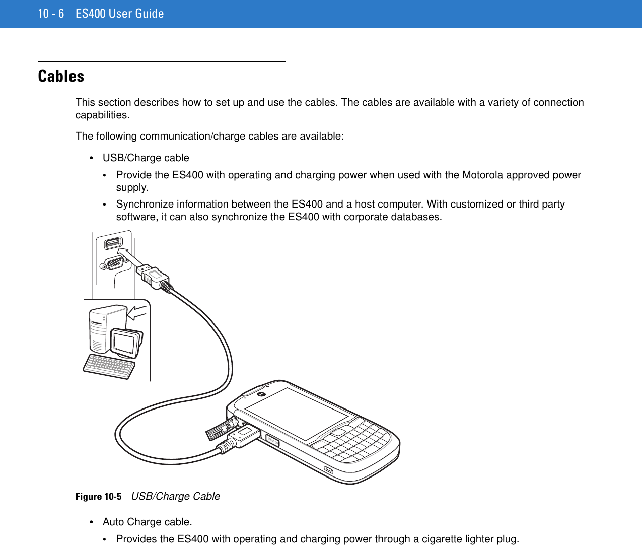 10 - 6 ES400 User GuideCablesThis section describes how to set up and use the cables. The cables are available with a variety of connection capabilities.The following communication/charge cables are available:•USB/Charge cable•Provide the ES400 with operating and charging power when used with the Motorola approved power supply.•Synchronize information between the ES400 and a host computer. With customized or third party software, it can also synchronize the ES400 with corporate databases.Figure 10-5    USB/Charge Cable•Auto Charge cable.•Provides the ES400 with operating and charging power through a cigarette lighter plug.