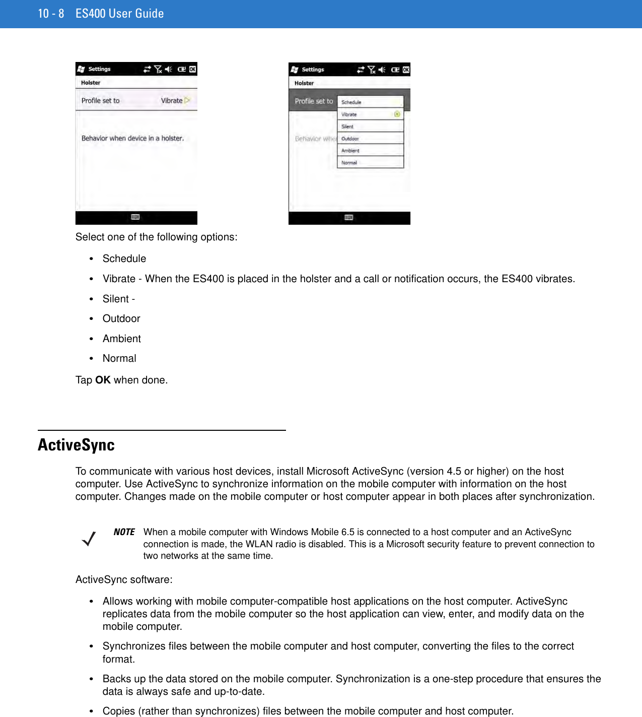10 - 8 ES400 User GuideSelect one of the following options:•Schedule•Vibrate - When the ES400 is placed in the holster and a call or notification occurs, the ES400 vibrates.•Silent - •Outdoor•Ambient•NormalTap  OK when done.ActiveSyncTo communicate with various host devices, install Microsoft ActiveSync (version 4.5 or higher) on the host computer. Use ActiveSync to synchronize information on the mobile computer with information on the host computer. Changes made on the mobile computer or host computer appear in both places after synchronization.ActiveSync software:•Allows working with mobile computer-compatible host applications on the host computer. ActiveSync replicates data from the mobile computer so the host application can view, enter, and modify data on the mobile computer.•Synchronizes files between the mobile computer and host computer, converting the files to the correct format.•Backs up the data stored on the mobile computer. Synchronization is a one-step procedure that ensures the data is always safe and up-to-date.•Copies (rather than synchronizes) files between the mobile computer and host computer.NOTE When a mobile computer with Windows Mobile 6.5 is connected to a host computer and an ActiveSync connection is made, the WLAN radio is disabled. This is a Microsoft security feature to prevent connection to two networks at the same time.