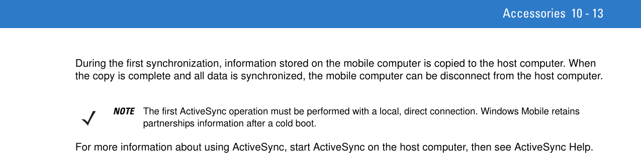 Accessories 10 - 13During the first synchronization, information stored on the mobile computer is copied to the host computer. When the copy is complete and all data is synchronized, the mobile computer can be disconnect from the host computer.For more information about using ActiveSync, start ActiveSync on the host computer, then see ActiveSync Help.NOTE The first ActiveSync operation must be performed with a local, direct connection. Windows Mobile retains partnerships information after a cold boot.